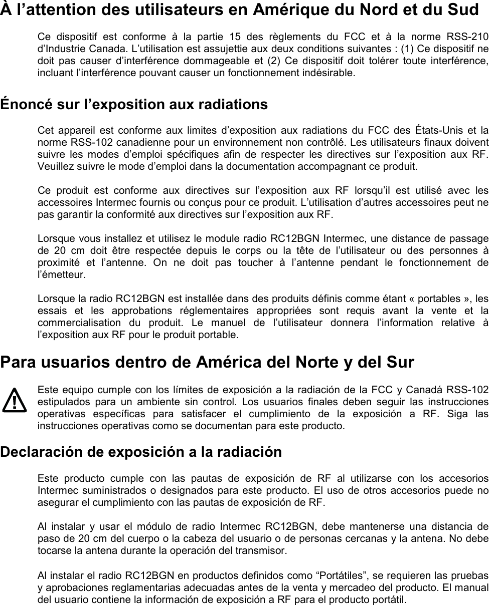  À l’attention des utilisateurs en Amérique du Nord et du Sud  Ce  dispositif  est  conforme  à  la  partie  15  des  règlements  du  FCC  et  à  la  norme  RSS-210 d’Industrie Canada. L’utilisation est assujettie aux deux conditions suivantes : (1) Ce dispositif ne doit  pas  causer  d’interférence  dommageable  et  (2)  Ce  dispositif  doit  tolérer  toute  interférence, incluant l’interférence pouvant causer un fonctionnement indésirable.  Énoncé sur l’exposition aux radiations  Cet  appareil  est  conforme  aux  limites  d’exposition  aux  radiations  du  FCC  des  États-Unis  et  la norme RSS-102 canadienne pour un environnement non contrôlé. Les utilisateurs finaux doivent suivre  les  modes  d’emploi  spécifiques  afin  de  respecter  les  directives  sur  l’exposition  aux  RF. Veuillez suivre le mode d’emploi dans la documentation accompagnant ce produit.  Ce  produit  est  conforme  aux  directives  sur  l’exposition  aux  RF  lorsqu’il  est  utilisé  avec  les accessoires Intermec fournis ou conçus pour ce produit. L’utilisation d’autres accessoires peut ne pas garantir la conformité aux directives sur l’exposition aux RF.  Lorsque vous installez et utilisez le module radio RC12BGN Intermec, une distance de passage de  20  cm  doit  être  respectée  depuis  le  corps  ou  la  tête  de  l’utilisateur  ou  des  personnes  à proximité  et  l’antenne.  On  ne  doit  pas  toucher  à  l’antenne  pendant  le  fonctionnement  de l’émetteur.  Lorsque la radio RC12BGN est installée dans des produits définis comme étant « portables », les essais  et  les  approbations  réglementaires  appropriées  sont  requis  avant  la  vente  et  la commercialisation  du  produit.  Le  manuel  de  l’utilisateur  donnera  l’information  relative  à l’exposition aux RF pour le produit portable.  Para usuarios dentro de América del Norte y del Sur  Este equipo cumple con los límites de exposición a la radiación de la FCC y Canadá RSS-102 estipulados  para  un  ambiente  sin  control.  Los  usuarios  finales  deben  seguir  las  instrucciones operativas  específicas  para  satisfacer  el  cumplimiento  de  la  exposición  a  RF.  Siga  las instrucciones operativas como se documentan para este producto.  Declaración de exposición a la radiación  Este  producto  cumple  con  las  pautas  de  exposición  de  RF  al  utilizarse  con  los  accesorios Intermec suministrados o designados para este producto. El uso de otros accesorios puede no asegurar el cumplimiento con las pautas de exposición de RF.  Al  instalar  y  usar  el  módulo  de  radio  Intermec  RC12BGN,  debe  mantenerse  una  distancia  de paso de 20 cm del cuerpo o la cabeza del usuario o de personas cercanas y la antena. No debe tocarse la antena durante la operación del transmisor.  Al instalar el radio RC12BGN en productos definidos como “Portátiles”, se requieren las pruebas y aprobaciones reglamentarias adecuadas antes de la venta y mercadeo del producto. El manual del usuario contiene la información de exposición a RF para el producto portátil.     