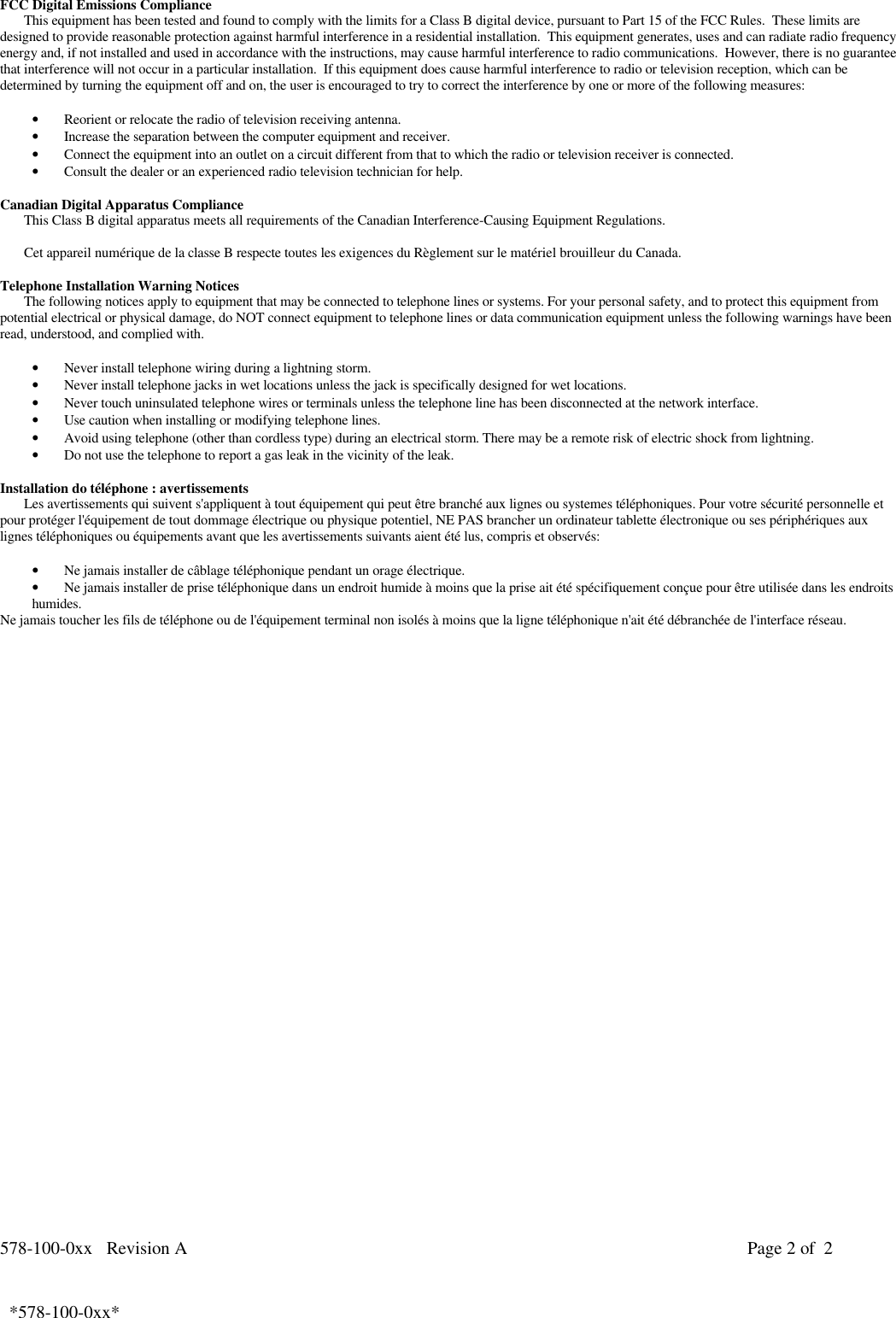 578-100-0xx   Revision A Page 2 of  2*578-100-0xx*  *578-100-0xx*FCC Digital Emissions ComplianceThis equipment has been tested and found to comply with the limits for a Class B digital device, pursuant to Part 15 of the FCC Rules.  These limits aredesigned to provide reasonable protection against harmful interference in a residential installation.  This equipment generates, uses and can radiate radio frequencyenergy and, if not installed and used in accordance with the instructions, may cause harmful interference to radio communications.  However, there is no guaranteethat interference will not occur in a particular installation.  If this equipment does cause harmful interference to radio or television reception, which can bedetermined by turning the equipment off and on, the user is encouraged to try to correct the interference by one or more of the following measures:• Reorient or relocate the radio of television receiving antenna.• Increase the separation between the computer equipment and receiver.• Connect the equipment into an outlet on a circuit different from that to which the radio or television receiver is connected.• Consult the dealer or an experienced radio television technician for help.  Canadian Digital Apparatus Compliance This Class B digital apparatus meets all requirements of the Canadian Interference-Causing Equipment Regulations.  Cet appareil numérique de la classe B respecte toutes les exigences du Règlement sur le matériel brouilleur du Canada. Telephone Installation Warning NoticesThe following notices apply to equipment that may be connected to telephone lines or systems. For your personal safety, and to protect this equipment frompotential electrical or physical damage, do NOT connect equipment to telephone lines or data communication equipment unless the following warnings have beenread, understood, and complied with.• Never install telephone wiring during a lightning storm.• Never install telephone jacks in wet locations unless the jack is specifically designed for wet locations.• Never touch uninsulated telephone wires or terminals unless the telephone line has been disconnected at the network interface.• Use caution when installing or modifying telephone lines.• Avoid using telephone (other than cordless type) during an electrical storm. There may be a remote risk of electric shock from lightning.• Do not use the telephone to report a gas leak in the vicinity of the leak.Installation do téléphone : avertissementsLes avertissements qui suivent s&apos;appliquent à tout équipement qui peut être branché aux lignes ou systemes téléphoniques. Pour votre sécurité personnelle etpour protéger l&apos;équipement de tout dommage électrique ou physique potentiel, NE PAS brancher un ordinateur tablette électronique ou ses périphériques auxlignes téléphoniques ou équipements avant que les avertissements suivants aient été lus, compris et observés:• Ne jamais installer de câblage téléphonique pendant un orage électrique.• Ne jamais installer de prise téléphonique dans un endroit humide à moins que la prise ait été spécifiquement conçue pour être utilisée dans les endroitshumides.Ne jamais toucher les fils de téléphone ou de l&apos;équipement terminal non isolés à moins que la ligne téléphonique n&apos;ait été débranchée de l&apos;interface réseau.