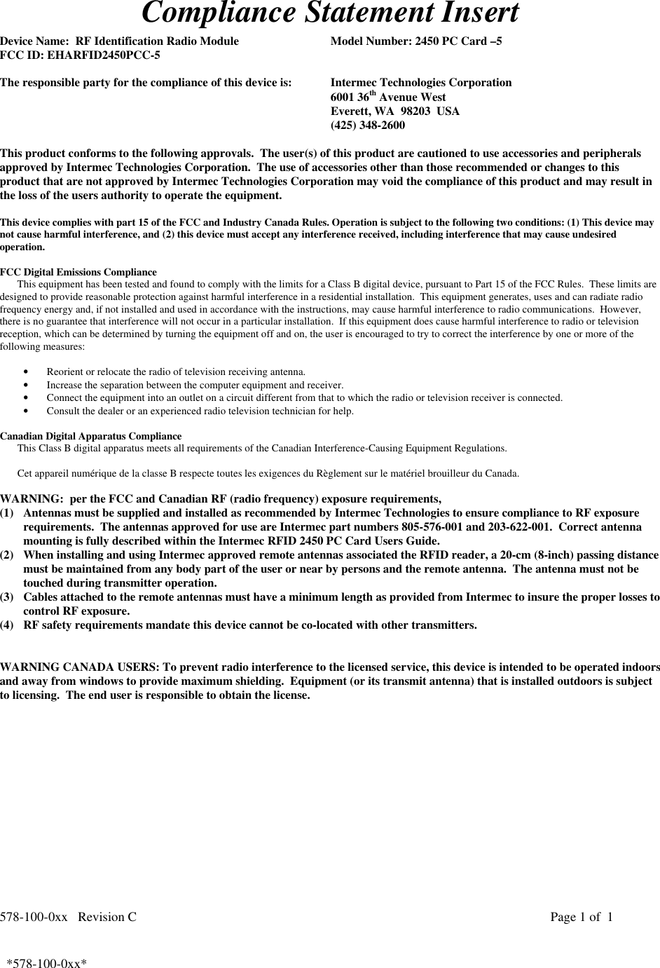 578-100-0xx   Revision C Page 1 of  1*578-100-0xx*  *578-100-0xx*Compliance Statement InsertDevice Name:  RF Identification Radio Module Model Number: 2450 PC Card –5FCC ID: EHARFID2450PCC-5The responsible party for the compliance of this device is: Intermec Technologies Corporation6001 36th Avenue WestEverett, WA  98203  USA(425) 348-2600This product conforms to the following approvals.  The user(s) of this product are cautioned to use accessories and peripheralsapproved by Intermec Technologies Corporation.  The use of accessories other than those recommended or changes to thisproduct that are not approved by Intermec Technologies Corporation may void the compliance of this product and may result inthe loss of the users authority to operate the equipment.This device complies with part 15 of the FCC and Industry Canada Rules. Operation is subject to the following two conditions: (1) This device maynot cause harmful interference, and (2) this device must accept any interference received, including interference that may cause undesiredoperation.FCC Digital Emissions ComplianceThis equipment has been tested and found to comply with the limits for a Class B digital device, pursuant to Part 15 of the FCC Rules.  These limits aredesigned to provide reasonable protection against harmful interference in a residential installation.  This equipment generates, uses and can radiate radiofrequency energy and, if not installed and used in accordance with the instructions, may cause harmful interference to radio communications.  However,there is no guarantee that interference will not occur in a particular installation.  If this equipment does cause harmful interference to radio or televisionreception, which can be determined by turning the equipment off and on, the user is encouraged to try to correct the interference by one or more of thefollowing measures:• Reorient or relocate the radio of television receiving antenna.• Increase the separation between the computer equipment and receiver.• Connect the equipment into an outlet on a circuit different from that to which the radio or television receiver is connected.• Consult the dealer or an experienced radio television technician for help.  Canadian Digital Apparatus Compliance This Class B digital apparatus meets all requirements of the Canadian Interference-Causing Equipment Regulations.  Cet appareil numérique de la classe B respecte toutes les exigences du Règlement sur le matériel brouilleur du Canada.WARNING:  per the FCC and Canadian RF (radio frequency) exposure requirements,(1) Antennas must be supplied and installed as recommended by Intermec Technologies to ensure compliance to RF exposurerequirements.  The antennas approved for use are Intermec part numbers 805-576-001 and 203-622-001.  Correct antennamounting is fully described within the Intermec RFID 2450 PC Card Users Guide.(2) When installing and using Intermec approved remote antennas associated the RFID reader, a 20-cm (8-inch) passing distancemust be maintained from any body part of the user or near by persons and the remote antenna.  The antenna must not betouched during transmitter operation.(3) Cables attached to the remote antennas must have a minimum length as provided from Intermec to insure the proper losses tocontrol RF exposure.(4) RF safety requirements mandate this device cannot be co-located with other transmitters.WARNING CANADA USERS: To prevent radio interference to the licensed service, this device is intended to be operated indoorsand away from windows to provide maximum shielding.  Equipment (or its transmit antenna) that is installed outdoors is subjectto licensing.  The end user is responsible to obtain the license.