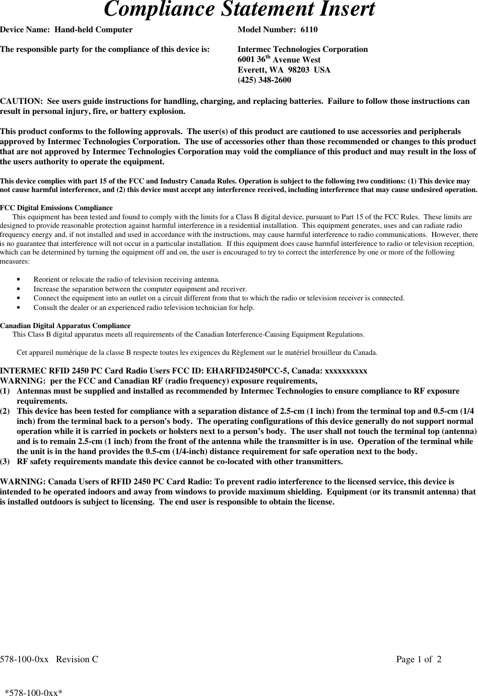 578-100-0xx   Revision C Page 1 of  2*578-100-0xx*  *578-100-0xx*Compliance Statement InsertDevice Name:  Hand-held Computer Model Number:  6110The responsible party for the compliance of this device is: Intermec Technologies Corporation6001 36th Avenue WestEverett, WA  98203  USA(425) 348-2600CAUTION:  See users guide instructions for handling, charging, and replacing batteries.  Failure to follow those instructions canresult in personal injury, fire, or battery explosion.This product conforms to the following approvals.  The user(s) of this product are cautioned to use accessories and peripheralsapproved by Intermec Technologies Corporation.  The use of accessories other than those recommended or changes to this productthat are not approved by Intermec Technologies Corporation may void the compliance of this product and may result in the loss ofthe users authority to operate the equipment.This device complies with part 15 of the FCC and Industry Canada Rules. Operation is subject to the following two conditions: (1) This device maynot cause harmful interference, and (2) this device must accept any interference received, including interference that may cause undesired operation.FCC Digital Emissions ComplianceThis equipment has been tested and found to comply with the limits for a Class B digital device, pursuant to Part 15 of the FCC Rules.  These limits aredesigned to provide reasonable protection against harmful interference in a residential installation.  This equipment generates, uses and can radiate radiofrequency energy and, if not installed and used in accordance with the instructions, may cause harmful interference to radio communications.  However, thereis no guarantee that interference will not occur in a particular installation.  If this equipment does cause harmful interference to radio or television reception,which can be determined by turning the equipment off and on, the user is encouraged to try to correct the interference by one or more of the followingmeasures:• Reorient or relocate the radio of television receiving antenna.• Increase the separation between the computer equipment and receiver.• Connect the equipment into an outlet on a circuit different from that to which the radio or television receiver is connected.• Consult the dealer or an experienced radio television technician for help.  Canadian Digital Apparatus Compliance This Class B digital apparatus meets all requirements of the Canadian Interference-Causing Equipment Regulations. Cet appareil numérique de la classe B respecte toutes les exigences du Règlement sur le matériel brouilleur du Canada.INTERMEC RFID 2450 PC Card Radio Users FCC ID: EHARFID2450PCC-5, Canada: xxxxxxxxxxWARNING:  per the FCC and Canadian RF (radio frequency) exposure requirements,(1) Antennas must be supplied and installed as recommended by Intermec Technologies to ensure compliance to RF exposurerequirements.(2) This device has been tested for compliance with a separation distance of 2.5-cm (1 inch) from the terminal top and 0.5-cm (1/4inch) from the terminal back to a person&apos;s body.  The operating configurations of this device generally do not support normaloperation while it is carried in pockets or holsters next to a person’s body.  The user shall not touch the terminal top (antenna)and is to remain 2.5-cm (1 inch) from the front of the antenna while the transmitter is in use.  Operation of the terminal whilethe unit is in the hand provides the 0.5-cm (1/4-inch) distance requirement for safe operation next to the body.(3) RF safety requirements mandate this device cannot be co-located with other transmitters.WARNING: Canada Users of RFID 2450 PC Card Radio: To prevent radio interference to the licensed service, this device isintended to be operated indoors and away from windows to provide maximum shielding.  Equipment (or its transmit antenna) thatis installed outdoors is subject to licensing.  The end user is responsible to obtain the license.