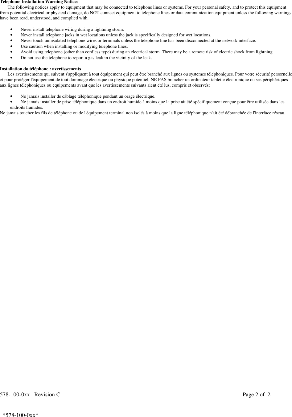 578-100-0xx   Revision C Page 2 of  2*578-100-0xx*  *578-100-0xx*  Telephone Installation Warning NoticesThe following notices apply to equipment that may be connected to telephone lines or systems. For your personal safety, and to protect this equipmentfrom potential electrical or physical damage, do NOT connect equipment to telephone lines or data communication equipment unless the following warningshave been read, understood, and complied with.• Never install telephone wiring during a lightning storm.• Never install telephone jacks in wet locations unless the jack is specifically designed for wet locations.• Never touch uninsulated telephone wires or terminals unless the telephone line has been disconnected at the network interface.• Use caution when installing or modifying telephone lines.• Avoid using telephone (other than cordless type) during an electrical storm. There may be a remote risk of electric shock from lightning.• Do not use the telephone to report a gas leak in the vicinity of the leak.Installation do téléphone : avertissementsLes avertissements qui suivent s&apos;appliquent à tout équipement qui peut être branché aux lignes ou systemes téléphoniques. Pour votre sécurité personnelleet pour protéger l&apos;équipement de tout dommage électrique ou physique potentiel, NE PAS brancher un ordinateur tablette électronique ou ses périphériquesaux lignes téléphoniques ou équipements avant que les avertissements suivants aient été lus, compris et observés:• Ne jamais installer de câblage téléphonique pendant un orage électrique.• Ne jamais installer de prise téléphonique dans un endroit humide à moins que la prise ait été spécifiquement conçue pour être utilisée dans lesendroits humides.Ne jamais toucher les fils de téléphone ou de l&apos;équipement terminal non isolés à moins que la ligne téléphonique n&apos;ait été débranchée de l&apos;interface réseau.