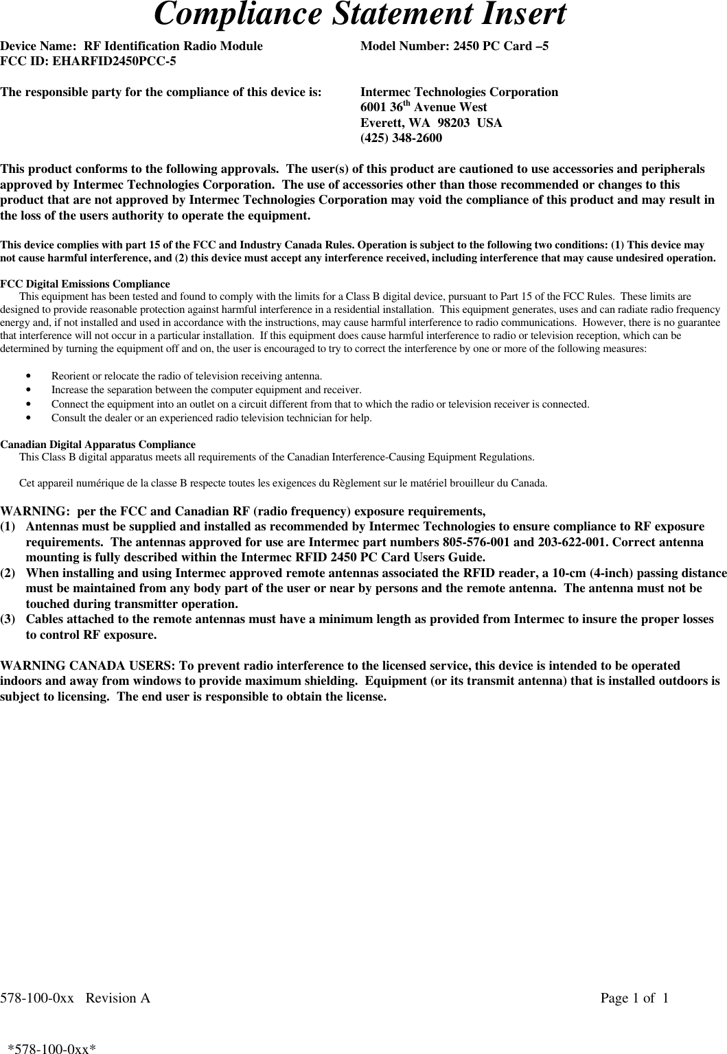 578-100-0xx   Revision A Page 1 of  1*578-100-0xx*  *578-100-0xx*Compliance Statement InsertDevice Name:  RF Identification Radio Module Model Number: 2450 PC Card –5FCC ID: EHARFID2450PCC-5The responsible party for the compliance of this device is: Intermec Technologies Corporation6001 36th Avenue WestEverett, WA  98203  USA(425) 348-2600This product conforms to the following approvals.  The user(s) of this product are cautioned to use accessories and peripheralsapproved by Intermec Technologies Corporation.  The use of accessories other than those recommended or changes to thisproduct that are not approved by Intermec Technologies Corporation may void the compliance of this product and may result inthe loss of the users authority to operate the equipment.This device complies with part 15 of the FCC and Industry Canada Rules. Operation is subject to the following two conditions: (1) This device maynot cause harmful interference, and (2) this device must accept any interference received, including interference that may cause undesired operation.FCC Digital Emissions ComplianceThis equipment has been tested and found to comply with the limits for a Class B digital device, pursuant to Part 15 of the FCC Rules.  These limits aredesigned to provide reasonable protection against harmful interference in a residential installation.  This equipment generates, uses and can radiate radio frequencyenergy and, if not installed and used in accordance with the instructions, may cause harmful interference to radio communications.  However, there is no guaranteethat interference will not occur in a particular installation.  If this equipment does cause harmful interference to radio or television reception, which can bedetermined by turning the equipment off and on, the user is encouraged to try to correct the interference by one or more of the following measures:• Reorient or relocate the radio of television receiving antenna.• Increase the separation between the computer equipment and receiver.• Connect the equipment into an outlet on a circuit different from that to which the radio or television receiver is connected.• Consult the dealer or an experienced radio television technician for help.  Canadian Digital Apparatus Compliance This Class B digital apparatus meets all requirements of the Canadian Interference-Causing Equipment Regulations.  Cet appareil numérique de la classe B respecte toutes les exigences du Règlement sur le matériel brouilleur du Canada.WARNING:  per the FCC and Canadian RF (radio frequency) exposure requirements,(1) Antennas must be supplied and installed as recommended by Intermec Technologies to ensure compliance to RF exposurerequirements.  The antennas approved for use are Intermec part numbers 805-576-001 and 203-622-001. Correct antennamounting is fully described within the Intermec RFID 2450 PC Card Users Guide.(2) When installing and using Intermec approved remote antennas associated the RFID reader, a 10-cm (4-inch) passing distancemust be maintained from any body part of the user or near by persons and the remote antenna.  The antenna must not betouched during transmitter operation.(3) Cables attached to the remote antennas must have a minimum length as provided from Intermec to insure the proper lossesto control RF exposure.WARNING CANADA USERS: To prevent radio interference to the licensed service, this device is intended to be operatedindoors and away from windows to provide maximum shielding.  Equipment (or its transmit antenna) that is installed outdoors issubject to licensing.  The end user is responsible to obtain the license.