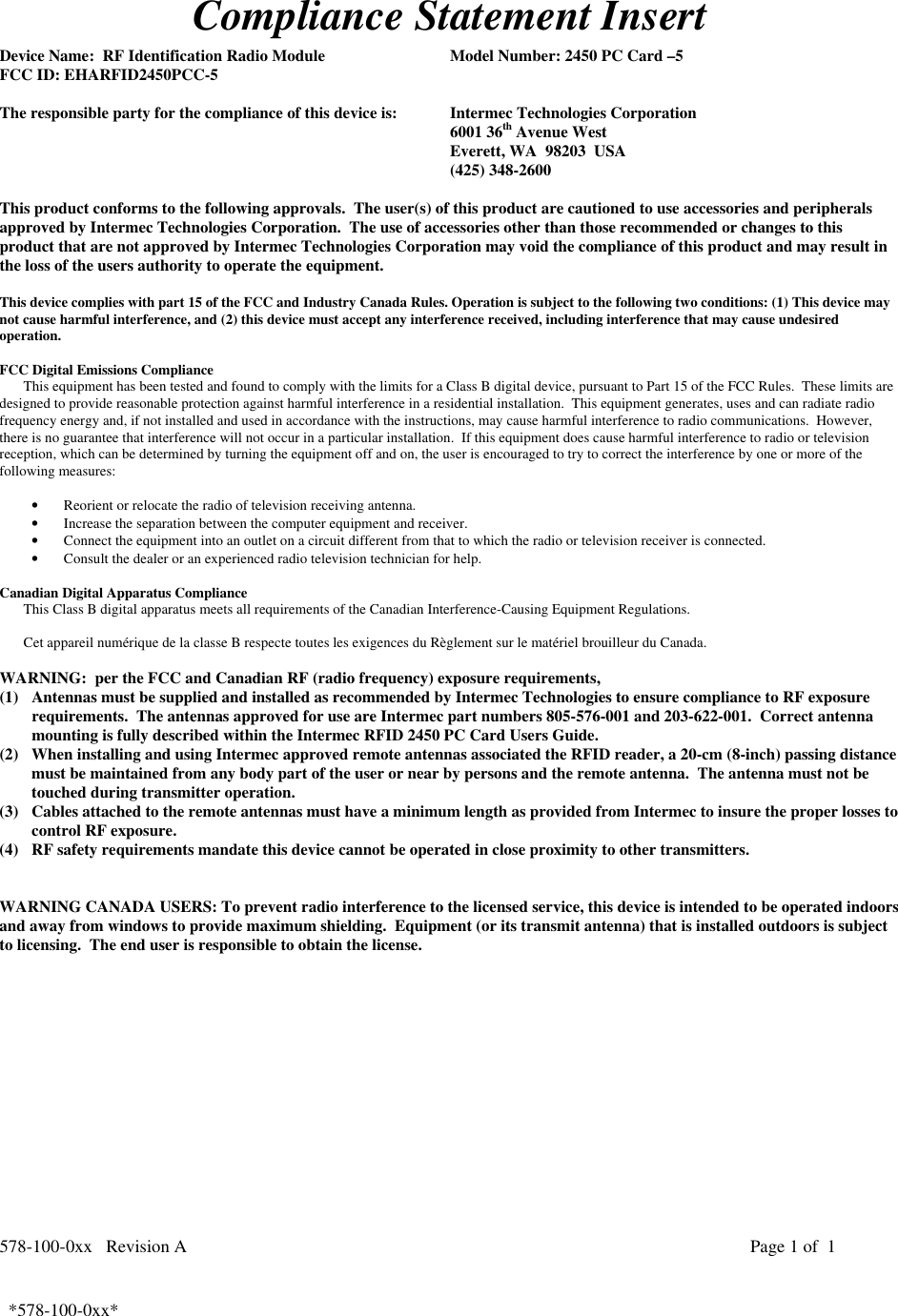 578-100-0xx   Revision A Page 1 of  1*578-100-0xx*  *578-100-0xx*Compliance Statement InsertDevice Name:  RF Identification Radio Module Model Number: 2450 PC Card –5FCC ID: EHARFID2450PCC-5The responsible party for the compliance of this device is: Intermec Technologies Corporation6001 36th Avenue WestEverett, WA  98203  USA(425) 348-2600This product conforms to the following approvals.  The user(s) of this product are cautioned to use accessories and peripheralsapproved by Intermec Technologies Corporation.  The use of accessories other than those recommended or changes to thisproduct that are not approved by Intermec Technologies Corporation may void the compliance of this product and may result inthe loss of the users authority to operate the equipment.This device complies with part 15 of the FCC and Industry Canada Rules. Operation is subject to the following two conditions: (1) This device maynot cause harmful interference, and (2) this device must accept any interference received, including interference that may cause undesiredoperation.FCC Digital Emissions ComplianceThis equipment has been tested and found to comply with the limits for a Class B digital device, pursuant to Part 15 of the FCC Rules.  These limits aredesigned to provide reasonable protection against harmful interference in a residential installation.  This equipment generates, uses and can radiate radiofrequency energy and, if not installed and used in accordance with the instructions, may cause harmful interference to radio communications.  However,there is no guarantee that interference will not occur in a particular installation.  If this equipment does cause harmful interference to radio or televisionreception, which can be determined by turning the equipment off and on, the user is encouraged to try to correct the interference by one or more of thefollowing measures:• Reorient or relocate the radio of television receiving antenna.• Increase the separation between the computer equipment and receiver.• Connect the equipment into an outlet on a circuit different from that to which the radio or television receiver is connected.• Consult the dealer or an experienced radio television technician for help.  Canadian Digital Apparatus Compliance This Class B digital apparatus meets all requirements of the Canadian Interference-Causing Equipment Regulations.  Cet appareil numérique de la classe B respecte toutes les exigences du Règlement sur le matériel brouilleur du Canada.WARNING:  per the FCC and Canadian RF (radio frequency) exposure requirements,(1) Antennas must be supplied and installed as recommended by Intermec Technologies to ensure compliance to RF exposurerequirements.  The antennas approved for use are Intermec part numbers 805-576-001 and 203-622-001.  Correct antennamounting is fully described within the Intermec RFID 2450 PC Card Users Guide.(2) When installing and using Intermec approved remote antennas associated the RFID reader, a 20-cm (8-inch) passing distancemust be maintained from any body part of the user or near by persons and the remote antenna.  The antenna must not betouched during transmitter operation.(3) Cables attached to the remote antennas must have a minimum length as provided from Intermec to insure the proper losses tocontrol RF exposure.(4) RF safety requirements mandate this device cannot be operated in close proximity to other transmitters.WARNING CANADA USERS: To prevent radio interference to the licensed service, this device is intended to be operated indoorsand away from windows to provide maximum shielding.  Equipment (or its transmit antenna) that is installed outdoors is subjectto licensing.  The end user is responsible to obtain the license.