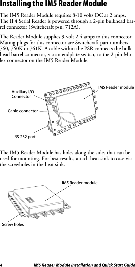 4 IM5 Reader Module Installation and Quick Start GuideInstalling the IM5 Reader ModuleThe IM5 Reader Module requires 8-10 volts DC at 2 amps.The IF4 Serial Reader is powered through a 2-pin bulkhead bar-rel connector (Switchcraft p/n: 712A).The Reader Module supplies 9-volt 2.4 amps to this connector.Mating plugs for this connector are Switchcraft part numbers760, 760K or 761K. A cable within the PSR connects the bulk-head barrel connector, via an endplate switch, to the 2-pin Mo-lex connector on the IM5 Reader Module.IM5 Reader moduleCable connectorAuxiliary I/OConnectorRS-232 portThe IM5 Reader Module has holes along the sides that can beused for mounting. For best results, attach heat sink to case viathe screwholes in the heat sink.Screw holesIM5 Reader module