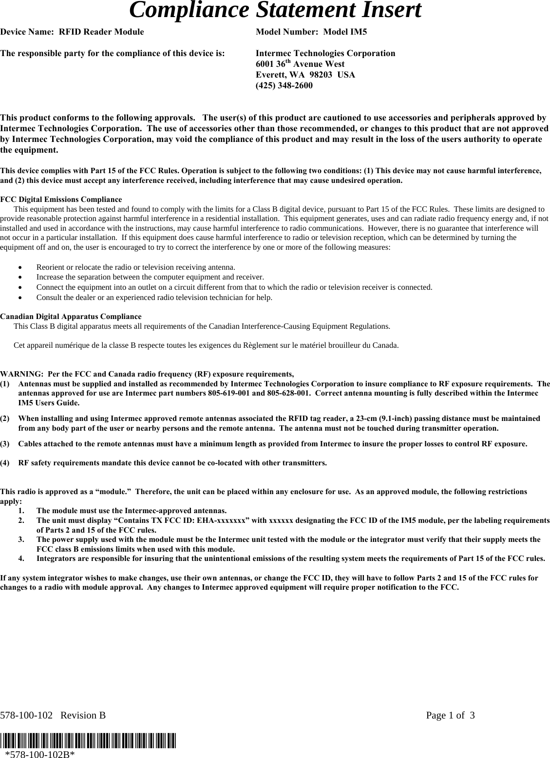 578-100-102   Revision B    Page 1 of  3  *578-100-102B*   *578-100-102B* Compliance Statement Insert  Device Name:  RFID Reader Module  Model Number:  Model IM5   The responsible party for the compliance of this device is:  Intermec Technologies Corporation  6001 36th Avenue West   Everett, WA  98203  USA  (425) 348-2600   This product conforms to the following approvals.   The user(s) of this product are cautioned to use accessories and peripherals approved by Intermec Technologies Corporation.  The use of accessories other than those recommended, or changes to this product that are not approved by Intermec Technologies Corporation, may void the compliance of this product and may result in the loss of the users authority to operate the equipment.  This device complies with Part 15 of the FCC Rules. Operation is subject to the following two conditions: (1) This device may not cause harmful interference, and (2) this device must accept any interference received, including interference that may cause undesired operation.  FCC Digital Emissions Compliance     This equipment has been tested and found to comply with the limits for a Class B digital device, pursuant to Part 15 of the FCC Rules.  These limits are designed to provide reasonable protection against harmful interference in a residential installation.  This equipment generates, uses and can radiate radio frequency energy and, if not installed and used in accordance with the instructions, may cause harmful interference to radio communications.  However, there is no guarantee that interference will not occur in a particular installation.  If this equipment does cause harmful interference to radio or television reception, which can be determined by turning the equipment off and on, the user is encouraged to try to correct the interference by one or more of the following measures:  • Reorient or relocate the radio or television receiving antenna. • Increase the separation between the computer equipment and receiver. • Connect the equipment into an outlet on a circuit different from that to which the radio or television receiver is connected. • Consult the dealer or an experienced radio television technician for help.  Canadian Digital Apparatus Compliance   This Class B digital apparatus meets all requirements of the Canadian Interference-Causing Equipment Regulations.     Cet appareil numérique de la classe B respecte toutes les exigences du Règlement sur le matériel brouilleur du Canada.   WARNING:  Per the FCC and Canada radio frequency (RF) exposure requirements,  (1) Antennas must be supplied and installed as recommended by Intermec Technologies Corporation to insure compliance to RF exposure requirements.  The antennas approved for use are Intermec part numbers 805-619-001 and 805-628-001.  Correct antenna mounting is fully described within the Intermec IM5 Users Guide. (2) When installing and using Intermec approved remote antennas associated the RFID tag reader, a 23-cm (9.1-inch) passing distance must be maintained from any body part of the user or nearby persons and the remote antenna.  The antenna must not be touched during transmitter operation. (3) Cables attached to the remote antennas must have a minimum length as provided from Intermec to insure the proper losses to control RF exposure.   (4) RF safety requirements mandate this device cannot be co-located with other transmitters.   This radio is approved as a “module.”  Therefore, the unit can be placed within any enclosure for use.  As an approved module, the following restrictions apply: 1. The module must use the Intermec-approved antennas. 2. The unit must display “Contains TX FCC ID: EHA-xxxxxxx” with xxxxxx designating the FCC ID of the IM5 module, per the labeling requirements of Parts 2 and 15 of the FCC rules. 3. The power supply used with the module must be the Intermec unit tested with the module or the integrator must verify that their supply meets the FCC class B emissions limits when used with this module. 4. Integrators are responsible for insuring that the unintentional emissions of the resulting system meets the requirements of Part 15 of the FCC rules.  If any system integrator wishes to make changes, use their own antennas, or change the FCC ID, they will have to follow Parts 2 and 15 of the FCC rules for changes to a radio with module approval.  Any changes to Intermec approved equipment will require proper notification to the FCC.     