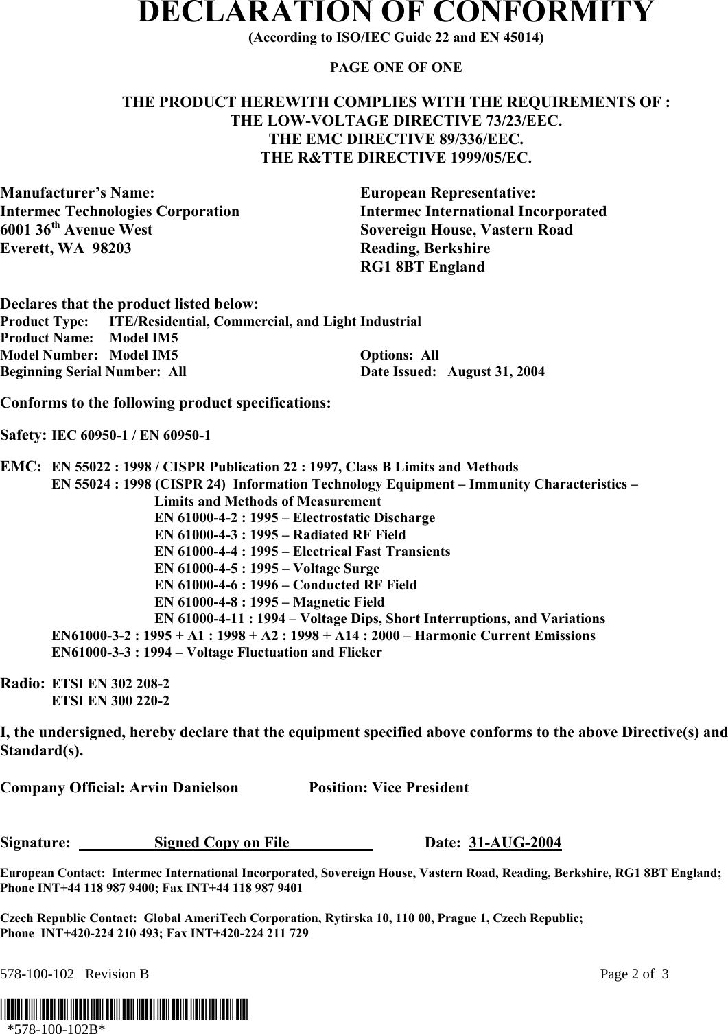 578-100-102   Revision B    Page 2 of  3  *578-100-102B*   *578-100-102B* DECLARATION OF CONFORMITY (According to ISO/IEC Guide 22 and EN 45014)  PAGE ONE OF ONE  THE PRODUCT HEREWITH COMPLIES WITH THE REQUIREMENTS OF : THE LOW-VOLTAGE DIRECTIVE 73/23/EEC. THE EMC DIRECTIVE 89/336/EEC. THE R&amp;TTE DIRECTIVE 1999/05/EC.  Manufacturer’s Name:  European Representative: Intermec Technologies Corporation  Intermec International Incorporated 6001 36th Avenue West  Sovereign House, Vastern Road Everett, WA  98203  Reading, Berkshire   RG1 8BT England  Declares that the product listed below: Product Type:  ITE/Residential, Commercial, and Light Industrial Product Name:    Model IM5 Model Number:  Model IM5  Options:  All   Beginning Serial Number:  All  Date Issued:   August 31, 2004  Conforms to the following product specifications:   Safety: IEC 60950-1 / EN 60950-1     EMC:  EN 55022 : 1998 / CISPR Publication 22 : 1997, Class B Limits and Methods   EN 55024 : 1998 (CISPR 24)  Information Technology Equipment – Immunity Characteristics –        Limits and Methods of Measurement     EN 61000-4-2 : 1995 – Electrostatic Discharge     EN 61000-4-3 : 1995 – Radiated RF Field     EN 61000-4-4 : 1995 – Electrical Fast Transients     EN 61000-4-5 : 1995 – Voltage Surge     EN 61000-4-6 : 1996 – Conducted RF Field     EN 61000-4-8 : 1995 – Magnetic Field     EN 61000-4-11 : 1994 – Voltage Dips, Short Interruptions, and Variations   EN61000-3-2 : 1995 + A1 : 1998 + A2 : 1998 + A14 : 2000 – Harmonic Current Emissions   EN61000-3-3 : 1994 – Voltage Fluctuation and Flicker  Radio:  ETSI EN 302 208-2    ETSI EN 300 220-2  I, the undersigned, hereby declare that the equipment specified above conforms to the above Directive(s) and Standard(s).  Company Official: Arvin Danielson  Position: Vice President   Signature:    Signed Copy on File     Date:  31-AUG-2004 European Contact:  Intermec International Incorporated, Sovereign House, Vastern Road, Reading, Berkshire, RG1 8BT England;  Phone INT+44 118 987 9400; Fax INT+44 118 987 9401  Czech Republic Contact:  Global AmeriTech Corporation, Rytirska 10, 110 00, Prague 1, Czech Republic;  Phone  INT+420-224 210 493; Fax INT+420-224 211 729 