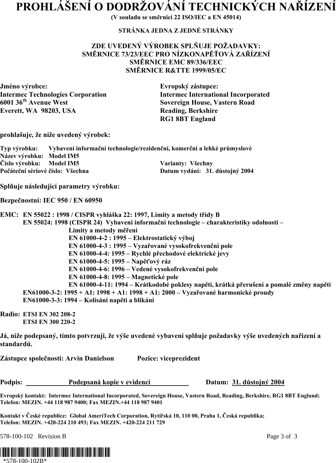 578-100-102   Revision B    Page 3 of  3  *578-100-102B*   *578-100-102B* PROHLÁŠENÍ O DODRŽOVÁNÍ TECHNICKÝCH NAŘÍZENÍ (V souladu se směrnicí 22 ISO/IEC a EN 45014)  STRÁNKA JEDNA Z JEDNÉ STRÁNKY  ZDE UVEDENÝ VÝROBEK SPLŇUJE POŽADAVKY: SMĚRNICE 73/23/EEC PRO NÍZKONAPĚŤOVÁ ZAŘÍZENÍ SMĚRNICE EMC 89/336/EEC SMĚRNICE R&amp;TTE 1999/05/EC  Jméno výrobce:  Evropský zástupce: Intermec Technologies Corporation  Intermec International Incorporated 6001 36th Avenue West  Sovereign House, Vastern Road Everett, WA  98203, USA  Reading, Berkshire   RG1 8BT England  prohlašuje, že níže uvedený výrobek:  Typ výrobku:  Vybavení informační technologie/rezidenční, komerční a lehké průmyslové Název výrobku:   Model IM5 Číslo výrobku:  Model IM5  Varianty:  Všechny   Počáteční sériové číslo:  Všechna  Datum vydání:   31. důstojný 2004  Splňuje následující parametry výrobku:   Bezpečnostní: IEC 950 / EN 60950     EMC:  EN 55022 : 1998 / CISPR vyhláška 22: 1997, Limity a metody třídy B   EN 55024: 1998 (CISPR 24)  Vybavení informační technologie – charakteristiky odolnosti –     Limity a metody měření   EN 61000-4-2 : 1995 – Elektrostatický výboj     EN 61000-4-3 : 1995 – Vyzařované vysokofrekvenční pole     EN 61000-4-4: 1995 – Rychlé přechodové elektrické jevy     EN 61000-4-5: 1995 – Napěťový ráz     EN 61000-4-6: 1996 – Vedené vysokofrekvenční pole     EN 61000-4-8: 1995 – Magnetické pole     EN 61000-4-11: 1994 – Krátkodobé poklesy napětí, krátká přerušení a pomalé změny napětí    EN61000-3-2: 1995 + A1: 1998 + A1: 1998 + A1: 2000 – Vyzařované harmonické proudy  EN61000-3-3: 1994 – Kolísání napětí a blikání  Radio:  ETSI EN 302 208-2   ETSI EN 300 220-2  Já, níže podepsaný, tímto potvrzuji, že výše uvedené vybavení splňuje požadavky výše uvedených nařízení a standardů.  Zástupce společnosti: Arvin Danielson  Pozice: viceprezident   Podpis:    Podepsaná kopie v evidenci     Datum:  31. důstojný 2004 Evropský kontakt:  Intermec International Incorporated, Sovereign House, Vastern Road, Reading, Berkshire, RG1 8BT England;  Telefon: MEZIN. +44 118 987 9400; Fax MEZIN.+44 118 987 9401  Kontakt v České republice:  Global AmeriTech Corporation, Rytířská 10, 110 00, Praha 1, Česká republika;  Telefon: MEZIN. +420-224 210 493; Fax MEZIN. +420-224 211 729 