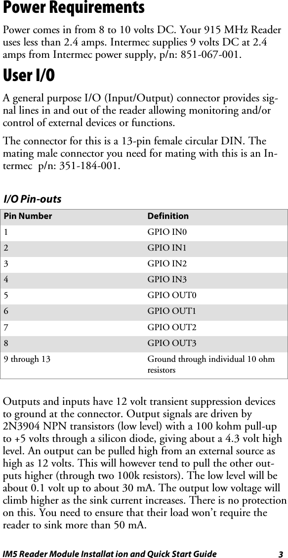 3IM5 Reader Module Installat ion and Quick Start GuidePower RequirementsPower comes in from 8 to 10 volts DC. Your 915 MHz Readeruses less than 2.4 amps. Intermec supplies 9 volts DC at 2.4amps from Intermec power supply, p/n: 851-067-001.User I/OA general purpose I/O (Input/Output) connector provides sig-nal lines in and out of the reader allowing monitoring and/orcontrol of external devices or functions.Theconnectorforthisisa13-pinfemalecircularDIN.Themating male connector you need for mating with this is an In-termec p/n: 351-184-001.I/O Pin-outsPin Number Definition1GPIO IN02GPIO IN13GPIO IN24GPIO IN35GPIO OUT06GPIO OUT17GPIO OUT28GPIO OUT39 through 13 Ground through individual 10 ohmresistorsOutputs and inputs have 12 volt transient suppression devicesto ground at the connector. Output signals are driven by2N3904 NPN transistors (low level) with a 100 kohm pull-upto +5 volts through a silicon diode, giving about a 4.3 volt highlevel. An output can be pulled high from an external source ashigh as 12 volts. This will however tend to pull the other out-puts higher (through two 100k resistors). The low level will beabout0.1voltuptoabout30mA.Theoutputlowvoltagewillclimb higher as the sink current increases. There is no protectionon this. You need to ensure that their load won’t require thereader to sink more than 50 mA.