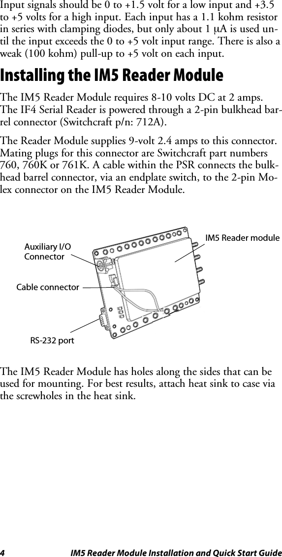 4 IM5 Reader Module Installation and Quick Start GuideInput signals should be 0 to +1.5 volt for a low input and +3.5to +5 volts for a high input. Each input has a 1.1 kohm resistorin series with clamping diodes, but only about 1 µAisusedun-til the input exceeds the 0 to +5 volt input range. There is also aweak (100 kohm) pull-up to +5 volt on each input.Installing the IM5 Reader ModuleThe IM5 Reader Module requires 8-10 volts DC at 2 amps.The IF4 Serial Reader is powered through a 2-pin bulkhead bar-rel connector (Switchcraft p/n: 712A).The Reader Module supplies 9-volt 2.4 amps to this connector.Mating plugs for this connector are Switchcraft part numbers760, 760K or 761K. A cable within the PSR connects the bulk-head barrel connector, via an endplate switch, to the 2-pin Mo-lex connector on the IM5 Reader Module.IM5 Reader moduleCable connectorAuxiliary I/OConnectorRS-232 portThe IM5 Reader Module has holes along the sides that can beused for mounting. For best results, attach heat sink to case viathe screwholes in the heat sink.