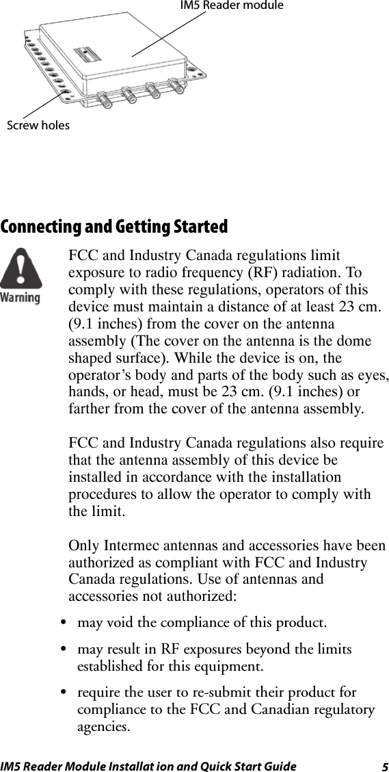 5IM5 Reader Module Installat ion and Quick Start GuideScrew holesIM5 Reader moduleConnecting and Getting StartedFCC and Industry Canada regulations limitexposure to radio frequency (RF) radiation. Tocomply with these regulations, operators of thisdevice must maintain a distance of at least 23 cm.(9.1 inches) from the cover on the antennaassembly (The cover on the antenna is the domeshaped surface). While the device is on, theoperator’s body and parts of the body such as eyes,hands, or head, must be 23 cm. (9.1 inches) orfarther from the cover of the antenna assembly.FCC and Industry Canada regulations also requirethat the antenna assembly of this device beinstalled in accordance with the installationprocedures to allow the operator to comply withthe limit.Only Intermec antennas and accessories have beenauthorized as compliant with FCC and IndustryCanada regulations. Use of antennas andaccessories not authorized:Smay void the compliance of this product.Smay result in RF exposures beyond the limitsestablished for this equipment.Srequire the user to re-submit their product forcompliance to the FCC and Canadian regulatoryagencies.