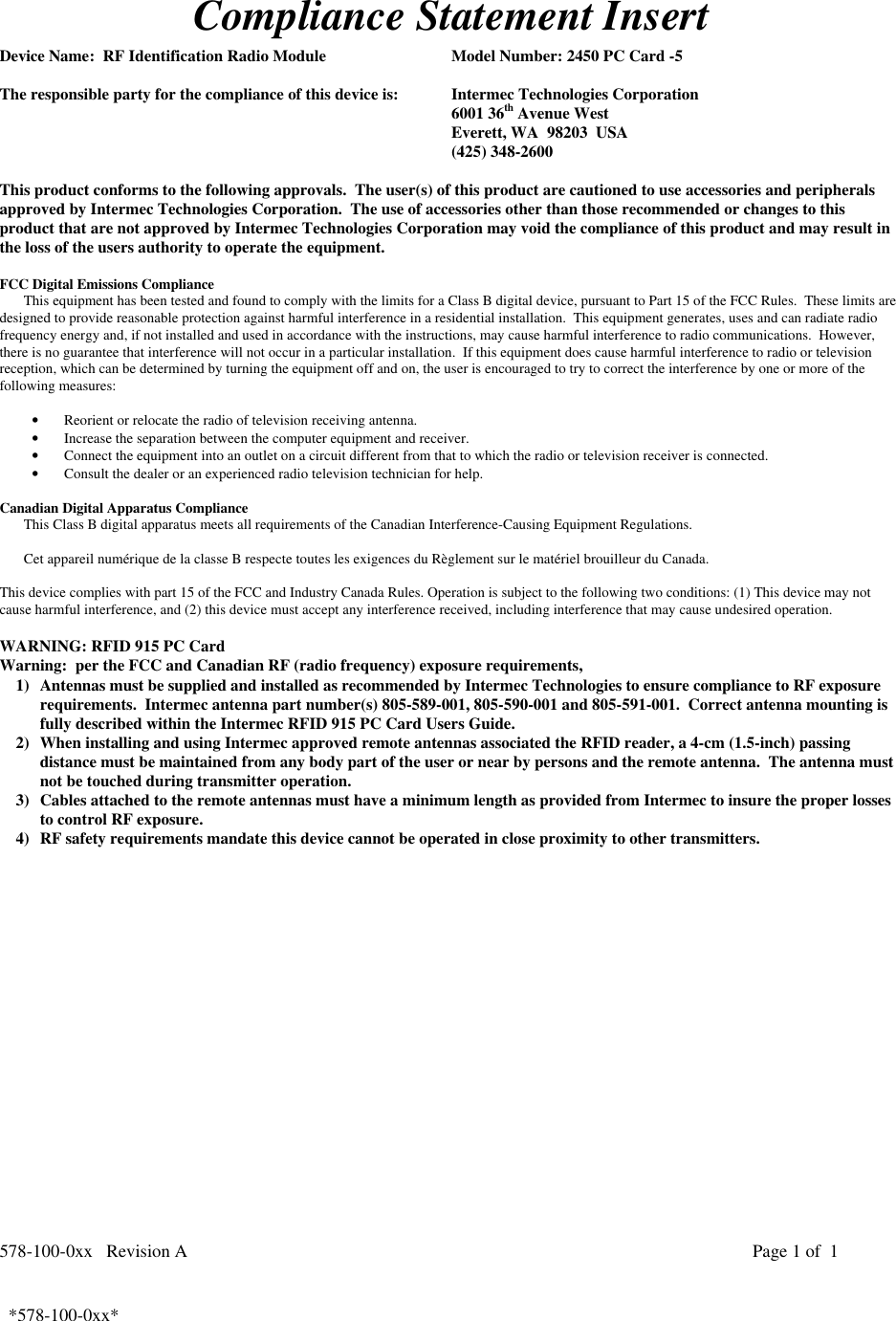 578-100-0xx   Revision A Page 1 of  1*578-100-0xx*  *578-100-0xx*Compliance Statement InsertDevice Name:  RF Identification Radio Module Model Number: 2450 PC Card -5The responsible party for the compliance of this device is: Intermec Technologies Corporation6001 36th Avenue WestEverett, WA  98203  USA(425) 348-2600This product conforms to the following approvals.  The user(s) of this product are cautioned to use accessories and peripheralsapproved by Intermec Technologies Corporation.  The use of accessories other than those recommended or changes to thisproduct that are not approved by Intermec Technologies Corporation may void the compliance of this product and may result inthe loss of the users authority to operate the equipment.FCC Digital Emissions ComplianceThis equipment has been tested and found to comply with the limits for a Class B digital device, pursuant to Part 15 of the FCC Rules.  These limits aredesigned to provide reasonable protection against harmful interference in a residential installation.  This equipment generates, uses and can radiate radiofrequency energy and, if not installed and used in accordance with the instructions, may cause harmful interference to radio communications.  However,there is no guarantee that interference will not occur in a particular installation.  If this equipment does cause harmful interference to radio or televisionreception, which can be determined by turning the equipment off and on, the user is encouraged to try to correct the interference by one or more of thefollowing measures:• Reorient or relocate the radio of television receiving antenna.• Increase the separation between the computer equipment and receiver.• Connect the equipment into an outlet on a circuit different from that to which the radio or television receiver is connected.• Consult the dealer or an experienced radio television technician for help. Canadian Digital Apparatus Compliance This Class B digital apparatus meets all requirements of the Canadian Interference-Causing Equipment Regulations.  Cet appareil numérique de la classe B respecte toutes les exigences du Règlement sur le matériel brouilleur du Canada. This device complies with part 15 of the FCC and Industry Canada Rules. Operation is subject to the following two conditions: (1) This device may notcause harmful interference, and (2) this device must accept any interference received, including interference that may cause undesired operation.WARNING: RFID 915 PC CardWarning:  per the FCC and Canadian RF (radio frequency) exposure requirements,1) Antennas must be supplied and installed as recommended by Intermec Technologies to ensure compliance to RF exposurerequirements.  Intermec antenna part number(s) 805-589-001, 805-590-001 and 805-591-001.  Correct antenna mounting isfully described within the Intermec RFID 915 PC Card Users Guide.2) When installing and using Intermec approved remote antennas associated the RFID reader, a 4-cm (1.5-inch) passingdistance must be maintained from any body part of the user or near by persons and the remote antenna.  The antenna mustnot be touched during transmitter operation.3) Cables attached to the remote antennas must have a minimum length as provided from Intermec to insure the proper lossesto control RF exposure.4) RF safety requirements mandate this device cannot be operated in close proximity to other transmitters.  