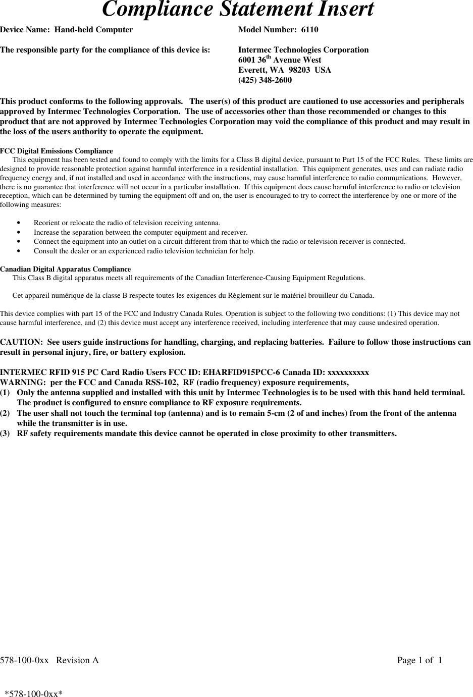 578-100-0xx   Revision A Page 1 of  1*578-100-0xx*  *578-100-0xx*Compliance Statement InsertDevice Name:  Hand-held Computer Model Number:  6110The responsible party for the compliance of this device is: Intermec Technologies Corporation6001 36th Avenue WestEverett, WA  98203  USA(425) 348-2600This product conforms to the following approvals.   The user(s) of this product are cautioned to use accessories and peripheralsapproved by Intermec Technologies Corporation.  The use of accessories other than those recommended or changes to thisproduct that are not approved by Intermec Technologies Corporation may void the compliance of this product and may result inthe loss of the users authority to operate the equipment.FCC Digital Emissions ComplianceThis equipment has been tested and found to comply with the limits for a Class B digital device, pursuant to Part 15 of the FCC Rules.  These limits aredesigned to provide reasonable protection against harmful interference in a residential installation.  This equipment generates, uses and can radiate radiofrequency energy and, if not installed and used in accordance with the instructions, may cause harmful interference to radio communications.  However,there is no guarantee that interference will not occur in a particular installation.  If this equipment does cause harmful interference to radio or televisionreception, which can be determined by turning the equipment off and on, the user is encouraged to try to correct the interference by one or more of thefollowing measures:• Reorient or relocate the radio of television receiving antenna.• Increase the separation between the computer equipment and receiver.• Connect the equipment into an outlet on a circuit different from that to which the radio or television receiver is connected.• Consult the dealer or an experienced radio television technician for help. Canadian Digital Apparatus Compliance This Class B digital apparatus meets all requirements of the Canadian Interference-Causing Equipment Regulations.  Cet appareil numérique de la classe B respecte toutes les exigences du Règlement sur le matériel brouilleur du Canada. This device complies with part 15 of the FCC and Industry Canada Rules. Operation is subject to the following two conditions: (1) This device may notcause harmful interference, and (2) this device must accept any interference received, including interference that may cause undesired operation.CAUTION:  See users guide instructions for handling, charging, and replacing batteries.  Failure to follow those instructions canresult in personal injury, fire, or battery explosion.INTERMEC RFID 915 PC Card Radio Users FCC ID: EHARFID915PCC-6 Canada ID: xxxxxxxxxxWARNING:  per the FCC and Canada RSS-102,  RF (radio frequency) exposure requirements,(1) Only the antenna supplied and installed with this unit by Intermec Technologies is to be used with this hand held terminal.The product is configured to ensure compliance to RF exposure requirements.(2) The user shall not touch the terminal top (antenna) and is to remain 5-cm (2 of and inches) from the front of the antennawhile the transmitter is in use.(3) RF safety requirements mandate this device cannot be operated in close proximity to other transmitters. 