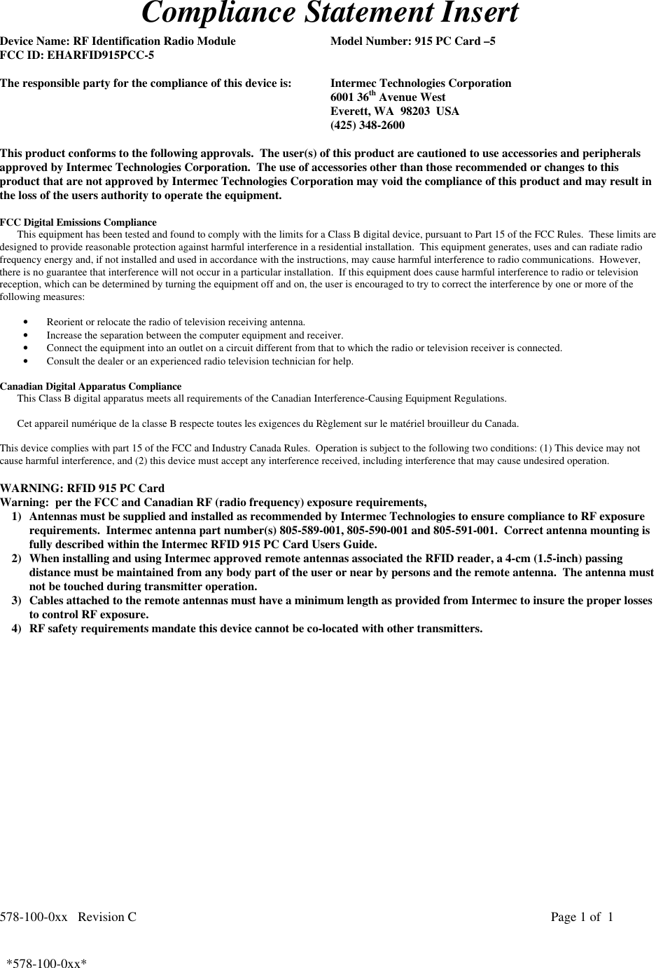 578-100-0xx   Revision C Page 1 of  1*578-100-0xx*  *578-100-0xx*Compliance Statement InsertDevice Name: RF Identification Radio Module Model Number: 915 PC Card –5FCC ID: EHARFID915PCC-5The responsible party for the compliance of this device is: Intermec Technologies Corporation6001 36th Avenue WestEverett, WA  98203  USA(425) 348-2600This product conforms to the following approvals.  The user(s) of this product are cautioned to use accessories and peripheralsapproved by Intermec Technologies Corporation.  The use of accessories other than those recommended or changes to thisproduct that are not approved by Intermec Technologies Corporation may void the compliance of this product and may result inthe loss of the users authority to operate the equipment.FCC Digital Emissions ComplianceThis equipment has been tested and found to comply with the limits for a Class B digital device, pursuant to Part 15 of the FCC Rules.  These limits aredesigned to provide reasonable protection against harmful interference in a residential installation.  This equipment generates, uses and can radiate radiofrequency energy and, if not installed and used in accordance with the instructions, may cause harmful interference to radio communications.  However,there is no guarantee that interference will not occur in a particular installation.  If this equipment does cause harmful interference to radio or televisionreception, which can be determined by turning the equipment off and on, the user is encouraged to try to correct the interference by one or more of thefollowing measures:• Reorient or relocate the radio of television receiving antenna.• Increase the separation between the computer equipment and receiver.• Connect the equipment into an outlet on a circuit different from that to which the radio or television receiver is connected.• Consult the dealer or an experienced radio television technician for help. Canadian Digital Apparatus Compliance This Class B digital apparatus meets all requirements of the Canadian Interference-Causing Equipment Regulations.  Cet appareil numérique de la classe B respecte toutes les exigences du Règlement sur le matériel brouilleur du Canada. This device complies with part 15 of the FCC and Industry Canada Rules.  Operation is subject to the following two conditions: (1) This device may notcause harmful interference, and (2) this device must accept any interference received, including interference that may cause undesired operation.WARNING: RFID 915 PC CardWarning:  per the FCC and Canadian RF (radio frequency) exposure requirements,1) Antennas must be supplied and installed as recommended by Intermec Technologies to ensure compliance to RF exposurerequirements.  Intermec antenna part number(s) 805-589-001, 805-590-001 and 805-591-001.  Correct antenna mounting isfully described within the Intermec RFID 915 PC Card Users Guide.2) When installing and using Intermec approved remote antennas associated the RFID reader, a 4-cm (1.5-inch) passingdistance must be maintained from any body part of the user or near by persons and the remote antenna.  The antenna mustnot be touched during transmitter operation.3) Cables attached to the remote antennas must have a minimum length as provided from Intermec to insure the proper lossesto control RF exposure.4) RF safety requirements mandate this device cannot be co-located with other transmitters.  