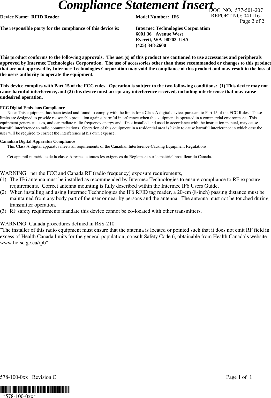 578-100-0xx   Revision C    Page 1 of  1  *578-100-0xx*   *578-100-0xx* Compliance Statement Insert  Device Name:  RFID Reader  Model Number:  IF6  The responsible party for the compliance of this device is:  Intermec Technologies Corporation  6001 36th Avenue West   Everett, WA  98203  USA  (425) 348-2600  This product conforms to the following approvals.  The user(s) of this product are cautioned to use accessories and peripherals approved by Intermec Technologies Corporation.  The use of accessories other than those recommended or changes to this product that are not approved by Intermec Technologies Corporation may void the compliance of this product and may result in the loss of the users authority to operate the equipment.  This device complies with Part 15 of the FCC rules.  Operation is subject to the two following conditions:  (1) This device may not cause harmful interference, and (2) this device must accept any interference received, including interference that may cause undesired operation.  FCC Digital Emissions Compliance  Note: This equipment has been tested and found to comply with the limits for a Class A digital device, pursuant to Part 15 of the FCC Rules.  These limits are designed to provide reasonable protection against harmful interference when the equipment is operated in a commercial environment.  This equipment generates, uses, and can radiate radio frequency energy and, if not installed and used in accordance with the instruction manual, may cause harmful interference to radio communications.  Operation of this equipment in a residential area is likely to cause harmful interference in which case the user will be required to correct the interference at his own expense. Canadian Digital Apparatus Compliance   This Class A digital apparatus meets all requirements of the Canadian Interference-Causing Equipment Regulations.     Cet appareil numérique de la classe A respecte toutes les exigences du Règlement sur le matériel brouilleur du Canada.   WARNING:  per the FCC and Canada RF (radio frequency) exposure requirements,  (1) The IF6 antenna must be installed as recommended by Intermec Technologies to ensure compliance to RF exposure requirements.  Correct antenna mounting is fully described within the Intermec IF6 Users Guide. (2) When installing and using Intermec Technologies the IF6 RFID tag reader, a 20-cm (8-inch) passing distance must be maintained from any body part of the user or near by persons and the antenna.  The antenna must not be touched during transmitter operation.  (3) RF safety requirements mandate this device cannot be co-located with other transmitters.  WARNING: Canada procedures defined in RSS-210 &quot;The installer of this radio equipment must ensure that the antenna is located or pointed such that it does not emit RF field in excess of Health Canada limits for the general population; consult Safety Code 6, obtainable from Health Canada’s website www.hc-sc.gc.ca/rpb&quot;       DOC. NO.: 577-501-207 REPORT NO: 041116-1Page 2 of 2