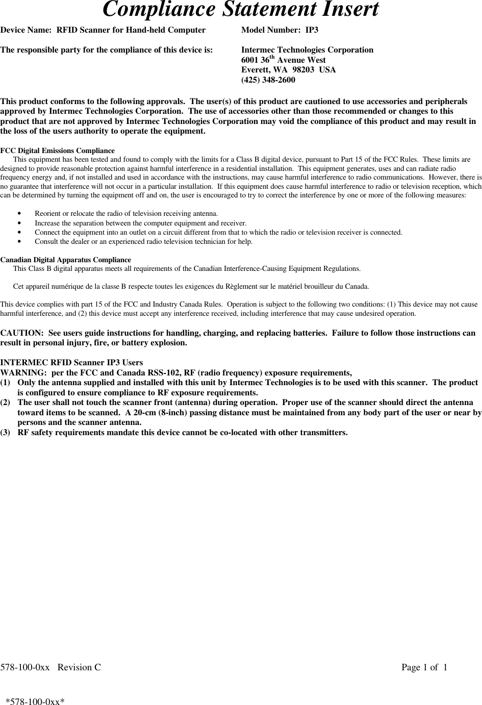 578-100-0xx   Revision C Page 1 of  1*578-100-0xx*  *578-100-0xx*Compliance Statement InsertDevice Name:  RFID Scanner for Hand-held Computer Model Number:  IP3The responsible party for the compliance of this device is: Intermec Technologies Corporation6001 36th Avenue WestEverett, WA  98203  USA(425) 348-2600This product conforms to the following approvals.  The user(s) of this product are cautioned to use accessories and peripheralsapproved by Intermec Technologies Corporation.  The use of accessories other than those recommended or changes to thisproduct that are not approved by Intermec Technologies Corporation may void the compliance of this product and may result inthe loss of the users authority to operate the equipment.FCC Digital Emissions ComplianceThis equipment has been tested and found to comply with the limits for a Class B digital device, pursuant to Part 15 of the FCC Rules.  These limits aredesigned to provide reasonable protection against harmful interference in a residential installation.  This equipment generates, uses and can radiate radiofrequency energy and, if not installed and used in accordance with the instructions, may cause harmful interference to radio communications.  However, there isno guarantee that interference will not occur in a particular installation.  If this equipment does cause harmful interference to radio or television reception, whichcan be determined by turning the equipment off and on, the user is encouraged to try to correct the interference by one or more of the following measures:• Reorient or relocate the radio of television receiving antenna.• Increase the separation between the computer equipment and receiver.• Connect the equipment into an outlet on a circuit different from that to which the radio or television receiver is connected.• Consult the dealer or an experienced radio television technician for help. Canadian Digital Apparatus Compliance This Class B digital apparatus meets all requirements of the Canadian Interference-Causing Equipment Regulations.  Cet appareil numérique de la classe B respecte toutes les exigences du Règlement sur le matériel brouilleur du Canada. This device complies with part 15 of the FCC and Industry Canada Rules.  Operation is subject to the following two conditions: (1) This device may not causeharmful interference, and (2) this device must accept any interference received, including interference that may cause undesired operation.CAUTION:  See users guide instructions for handling, charging, and replacing batteries.  Failure to follow those instructions canresult in personal injury, fire, or battery explosion.INTERMEC RFID Scanner IP3 UsersWARNING:  per the FCC and Canada RSS-102, RF (radio frequency) exposure requirements,(1) Only the antenna supplied and installed with this unit by Intermec Technologies is to be used with this scanner.  The productis configured to ensure compliance to RF exposure requirements.(2) The user shall not touch the scanner front (antenna) during operation.  Proper use of the scanner should direct the antennatoward items to be scanned.  A 20-cm (8-inch) passing distance must be maintained from any body part of the user or near bypersons and the scanner antenna.(3) RF safety requirements mandate this device cannot be co-located with other transmitters. 