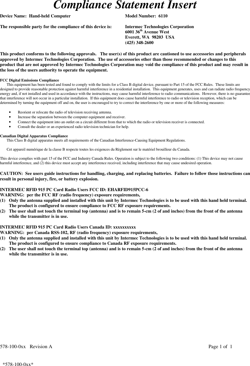 578-100-0xx   Revision A Page 1 of  1*578-100-0xx*  *578-100-0xx*Compliance Statement InsertDevice Name:  Hand-held Computer Model Number:  6110The responsible party for the compliance of this device is: Intermec Technologies Corporation6001 36th Avenue WestEverett, WA  98203  USA(425) 348-2600This product conforms to the following approvals.   The user(s) of this product are cautioned to use accessories and peripheralsapproved by Intermec Technologies Corporation.  The use of accessories other than those recommended or changes to thisproduct that are not approved by Intermec Technologies Corporation may void the compliance of this product and may result inthe loss of the users authority to operate the equipment.FCC Digital Emissions ComplianceThis equipment has been tested and found to comply with the limits for a Class B digital device, pursuant to Part 15 of the FCC Rules.  These limits aredesigned to provide reasonable protection against harmful interference in a residential installation.  This equipment generates, uses and can radiate radio frequencyenergy and, if not installed and used in accordance with the instructions, may cause harmful interference to radio communications.  However, there is no guaranteethat interference will not occur in a particular installation.  If this equipment does cause harmful interference to radio or television reception, which can bedetermined by turning the equipment off and on, the user is encouraged to try to correct the interference by one or more of the following measures:• Reorient or relocate the radio of television receiving antenna.• Increase the separation between the computer equipment and receiver.• Connect the equipment into an outlet on a circuit different from that to which the radio or television receiver is connected.• Consult the dealer or an experienced radio television technician for help. Canadian Digital Apparatus Compliance This Class B digital apparatus meets all requirements of the Canadian Interference-Causing Equipment Regulations.  Cet appareil numérique de la classe B respecte toutes les exigences du Règlement sur le matériel brouilleur du Canada. This device complies with part 15 of the FCC and Industry Canada Rules. Operation is subject to the following two conditions: (1) This device may not causeharmful interference, and (2) this device must accept any interference received, including interference that may cause undesired operation.CAUTION:  See users guide instructions for handling, charging, and replacing batteries.  Failure to follow those instructions canresult in personal injury, fire, or battery explosion.INTERMEC RFID 915 PC Card Radio Users FCC ID: EHARFID915PCC-6WARNING:  per the FCC RF (radio frequency) exposure requirements,(1) Only the antenna supplied and installed with this unit by Intermec Technologies is to be used with this hand held terminal.The product is configured to ensure compliance to FCC RF exposure requirements.(2) The user shall not touch the terminal top (antenna) and is to remain 5-cm (2 of and inches) from the front of the antennawhile the transmitter is in use.INTERMEC RFID 915 PC Card Radio Users Canada ID: xxxxxxxxxxWARNING:  per Canada RSS-102, RF (radio frequency) exposure requirements,(1) Only the antenna supplied and installed with this unit by Intermec Technologies is to be used with this hand held terminal.The product is configured to ensure compliance to Canada RF exposure requirements.(2) The user shall not touch the terminal top (antenna) and is to remain 5-cm (2 of and inches) from the front of the antennawhile the transmitter is in use. 