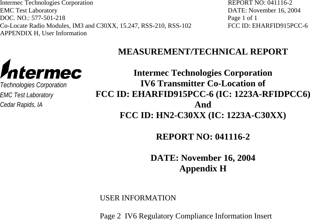 Intermec Technologies Corporation  REPORT NO: 041116-2 EMC Test Laboratory  DATE: November 16, 2004 DOC. NO.: 577-501-218  Page 1 of 1 Co-Locate Radio Modules, IM3 and C30XX, 15.247, RSS-210, RSS-102  FCC ID: EHARFID915PCC-6 APPENDIX H, User Information     Technologies Corporation EMC Test Laboratory Cedar Rapids, IA MEASUREMENT/TECHNICAL REPORT  Intermec Technologies Corporation IV6 Transmitter Co-Location of   FCC ID: EHARFID915PCC-6 (IC: 1223A-RFIDPCC6) And FCC ID: HN2-C30XX (IC: 1223A-C30XX)  REPORT NO: 041116-2  DATE: November 16, 2004 Appendix H   USER INFORMATION  Page 2  IV6 Regulatory Compliance Information Insert            