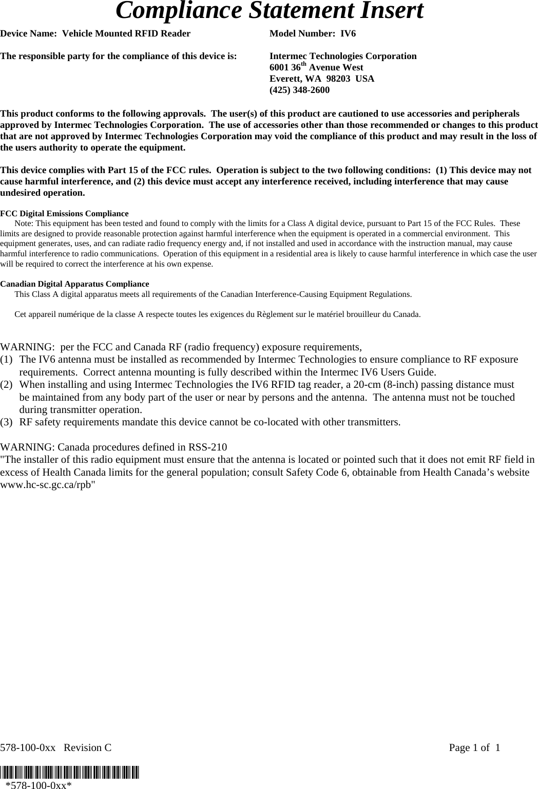 578-100-0xx   Revision C    Page 1 of  1  *578-100-0xx*   *578-100-0xx* Compliance Statement Insert  Device Name:  Vehicle Mounted RFID Reader  Model Number:  IV6  The responsible party for the compliance of this device is:  Intermec Technologies Corporation  6001 36th Avenue West   Everett, WA  98203  USA  (425) 348-2600  This product conforms to the following approvals.  The user(s) of this product are cautioned to use accessories and peripherals approved by Intermec Technologies Corporation.  The use of accessories other than those recommended or changes to this product that are not approved by Intermec Technologies Corporation may void the compliance of this product and may result in the loss of the users authority to operate the equipment.  This device complies with Part 15 of the FCC rules.  Operation is subject to the two following conditions:  (1) This device may not cause harmful interference, and (2) this device must accept any interference received, including interference that may cause undesired operation.  FCC Digital Emissions Compliance  Note: This equipment has been tested and found to comply with the limits for a Class A digital device, pursuant to Part 15 of the FCC Rules.  These limits are designed to provide reasonable protection against harmful interference when the equipment is operated in a commercial environment.  This equipment generates, uses, and can radiate radio frequency energy and, if not installed and used in accordance with the instruction manual, may cause harmful interference to radio communications.  Operation of this equipment in a residential area is likely to cause harmful interference in which case the user will be required to correct the interference at his own expense.  Canadian Digital Apparatus Compliance   This Class A digital apparatus meets all requirements of the Canadian Interference-Causing Equipment Regulations.     Cet appareil numérique de la classe A respecte toutes les exigences du Règlement sur le matériel brouilleur du Canada.   WARNING:  per the FCC and Canada RF (radio frequency) exposure requirements,  (1) The IV6 antenna must be installed as recommended by Intermec Technologies to ensure compliance to RF exposure requirements.  Correct antenna mounting is fully described within the Intermec IV6 Users Guide. (2) When installing and using Intermec Technologies the IV6 RFID tag reader, a 20-cm (8-inch) passing distance must be maintained from any body part of the user or near by persons and the antenna.  The antenna must not be touched during transmitter operation.  (3) RF safety requirements mandate this device cannot be co-located with other transmitters.  WARNING: Canada procedures defined in RSS-210 &quot;The installer of this radio equipment must ensure that the antenna is located or pointed such that it does not emit RF field in excess of Health Canada limits for the general population; consult Safety Code 6, obtainable from Health Canada’s website www.hc-sc.gc.ca/rpb&quot;       