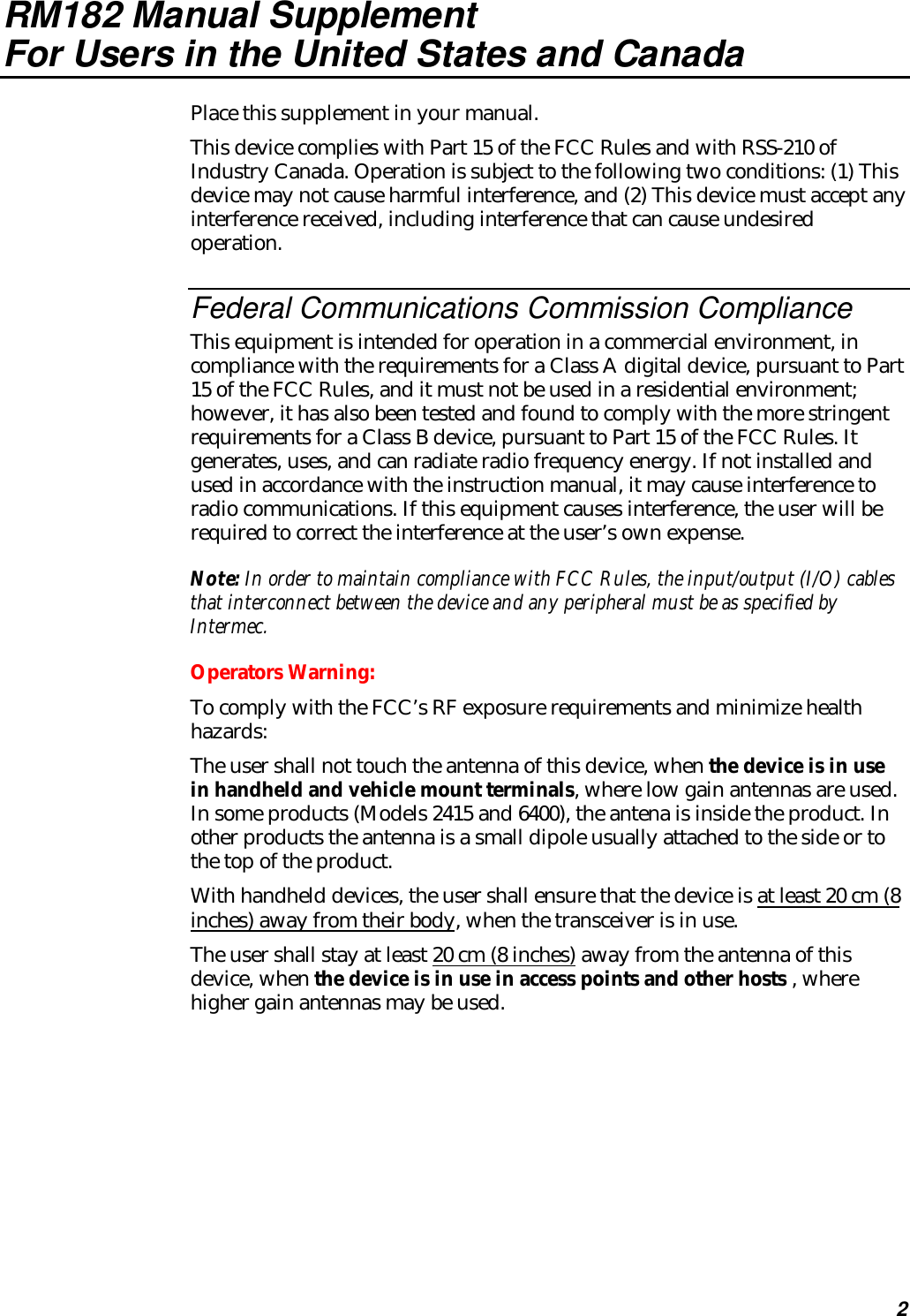 2RM182 Manual SupplementFor Users in the United States and CanadaPlace this supplement in your manual.This device complies with Part 15 of the FCC Rules and with RSS-210 ofIndustry Canada. Operation is subject to the following two conditions: (1) Thisdevice may not cause harmful interference, and (2) This device must accept anyinterference received, including interference that can cause undesiredoperation.Federal Communications Commission ComplianceThis equipment is intended for operation in a commercial environment, incompliance with the requirements for a Class A digital device, pursuant to Part15 of the FCC Rules, and it must not be used in a residential environment;however, it has also been tested and found to comply with the more stringentrequirements for a Class B device, pursuant to Part 15 of the FCC Rules. Itgenerates, uses, and can radiate radio frequency energy. If not installed andused in accordance with the instruction manual, it may cause interference toradio communications. If this equipment causes interference, the user will berequired to correct the interference at the user’s own expense.Note: In order to maintain compliance with FCC Rules, the input/output (I/O) cablesthat interconnect between the device and any peripheral must be as specified byIntermec.Operators Warning:To comply with the FCC’s RF exposure requirements and minimize healthhazards:The user shall not touch the antenna of this device, when the device is in usein handheld and vehicle mount terminals, where low gain antennas are used.In some products (Models 2415 and 6400), the antena is inside the product. Inother products the antenna is a small dipole usually attached to the side or tothe top of the product.With handheld devices, the user shall ensure that the device is at least 20 cm (8inches) away from their body, when the transceiver is in use.The user shall stay at least 20 cm (8 inches) away from the antenna of thisdevice, when the device is in use in access points and other hosts , wherehigher gain antennas may be used.