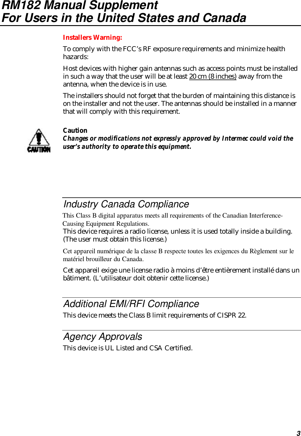 3RM182 Manual SupplementFor Users in the United States and CanadaInstallers Warning:To comply with the FCC’s RF exposure requirements and minimize healthhazards:Host devices with higher gain antennas such as access points must be installedin such a way that the user will be at least 20 cm (8 inches) away from theantenna, when the device is in use.The installers should not forget that the burden of maintaining this distance ison the installer and not the user. The antennas should be installed in a mannerthat will comply with this requirement.CautionChanges or modifications not expressly approved by Intermec could void theuser’s authority to operate this equipment.Industry Canada ComplianceThis Class B digital apparatus meets all requirements of the Canadian Interference-Causing Equipment Regulations.This device requires a radio license, unless it is used totally inside a building.(The user must obtain this license.)Cet appareil numérique de la classe B respecte toutes les exigences du Règlement sur lematériel brouilleur du Canada.Cet appareil exige une license radio à moins d’être entièrement installé dans unbâtiment. (L’utilisateur doit obtenir cette license.)Additional EMI/RFI ComplianceThis device meets the Class B limit requirements of CISPR 22.Agency ApprovalsThis device is UL Listed and CSA Certified.