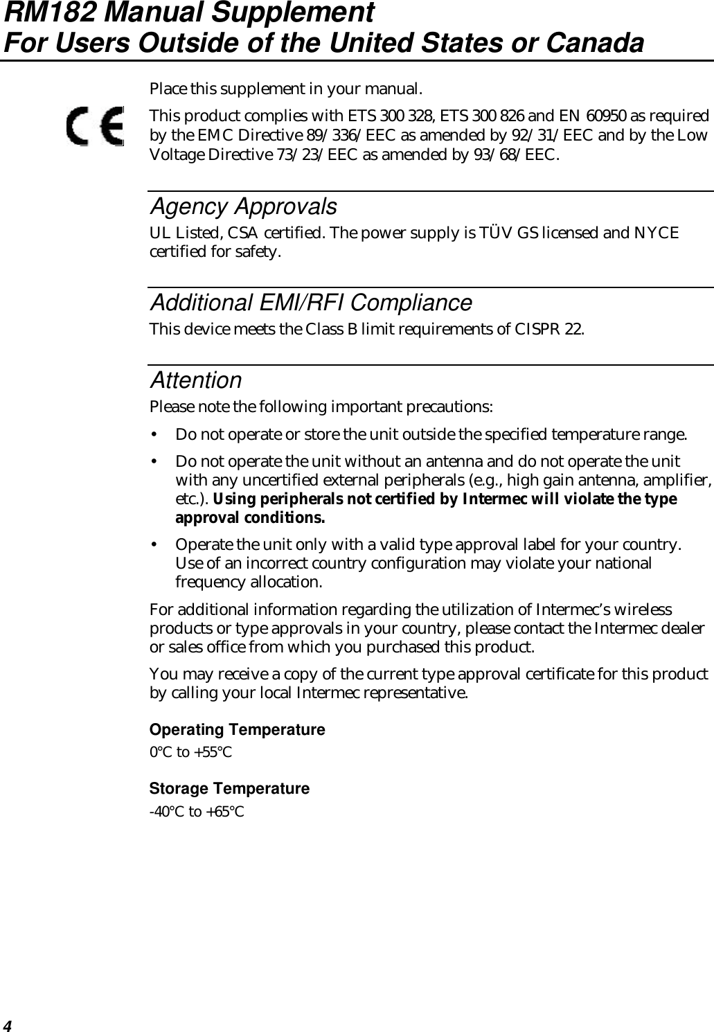 4RM182 Manual SupplementFor Users Outside of the United States or CanadaPlace this supplement in your manual.This product complies with ETS 300 328, ETS 300 826 and EN 60950 as requiredby the EMC Directive 89/336/EEC as amended by 92/31/EEC and by the LowVoltage Directive 73/23/EEC as amended by 93/68/EEC.Agency ApprovalsUL Listed, CSA certified. The power supply is TÜV GS licensed and NYCEcertified for safety.Additional EMI/RFI ComplianceThis device meets the Class B limit requirements of CISPR 22.AttentionPlease note the following important precautions:•Do not operate or store the unit outside the specified temperature range.•Do not operate the unit without an antenna and do not operate the unitwith any uncertified external peripherals (e.g., high gain antenna, amplifier,etc.). Using peripherals not certified by Intermec will violate the typeapproval conditions.•Operate the unit only with a valid type approval label for your country.Use of an incorrect country configuration may violate your nationalfrequency allocation.For additional information regarding the utilization of Intermec’s wirelessproducts or type approvals in your country, please contact the Intermec dealeror sales office from which you purchased this product.You may receive a copy of the current type approval certificate for this productby calling your local Intermec representative.Operating Temperature0°C to +55°CStorage Temperature-40°C to +65°C