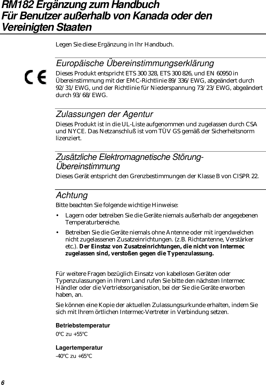 6RM182 Ergänzung zum HandbuchFür Benutzer außerhalb von Kanada oder denVereinigten StaatenLegen Sie diese Ergänzung in Ihr Handbuch.Europäische ÜbereinstimmungserklärungDieses Produkt entspricht ETS 300 328, ETS 300 826, und EN 60950 inÜbereinstimmung mit der EMC-Richtlinie 89/336/EWG, abgeändert durch92/31/EWG, und der Richtlinie für Niederspannung 73/23/EWG, abgeändertdurch 93/68/EWG.Zulassungen der AgenturDieses Produkt ist in die UL-Liste aufgenommen und zugelassen durch CSAund NYCE. Das Netzanschluß ist vom TÜV GS gemäß der Sicherheitsnormlizenziert.Zusätzliche Elektromagnetische Störung-ÜbereinstimmungDieses Gerät entspricht den Grenzbestimmungen der Klasse B von CISPR 22.AchtungBitte beachten Sie folgende wichtige Hinweise:•Lagern oder betreiben Sie die Geräte niemals außerhalb der angegebenenTemperaturbereiche.•Betreiben Sie die Geräte niemals ohne Antenne oder mit irgendwelchennicht zugelassenen Zusatzeinrichtungen. (z.B. Richtantenne, Verstärkeretc.). Der Einstaz von Zusatzeinrichtungen, die nicht von Intermeczugelassen sind, verstoßen gegen die Typenzulassung.Für weitere Fragen bezüglich Einsatz von kabellosen Geräten oderTypenzulassungen in Ihrem Land rufen Sie bitte den nächsten IntermecHändler oder die Vertriebsorganisation, bei der Sie die Geräte erworbenhaben, an.Sie können eine Kopie der aktuellen Zulassungsurkunde erhalten, indem Siesich mit lhrem örtlichen Intermec-Vertreter in Verbindung setzen.Betriebstemperatur0°C zu +55°CLagertemperatur-40°C zu +65°C