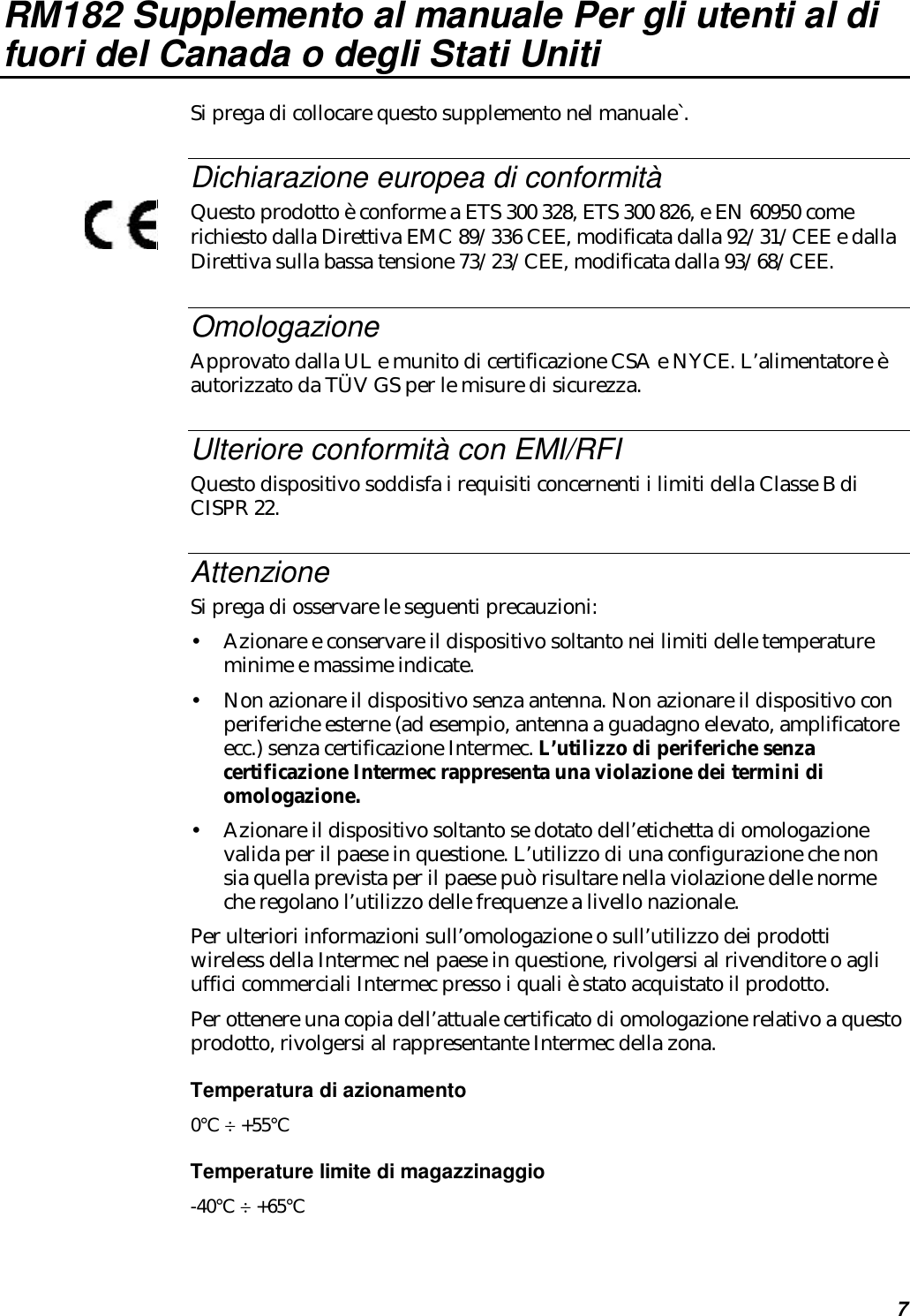 7RM182 Supplemento al manuale Per gli utenti al difuori del Canada o degli Stati UnitiSi prega di collocare questo supplemento nel manuale`.Dichiarazione europea di conformitàQuesto prodotto è conforme a ETS 300 328, ETS 300 826, e EN 60950 comerichiesto dalla Direttiva EMC 89/336 CEE, modificata dalla 92/31/CEE e dallaDirettiva sulla bassa tensione 73/23/CEE, modificata dalla 93/68/CEE.OmologazioneApprovato dalla UL e munito di certificazione CSA e NYCE. L’alimentatore èautorizzato da TÜV GS per le misure di sicurezza.Ulteriore conformità con EMI/RFIQuesto dispositivo soddisfa i requisiti concernenti i limiti della Classe B diCISPR 22.AttenzioneSi prega di osservare le seguenti precauzioni:•Azionare e conservare il dispositivo soltanto nei limiti delle temperatureminime e massime indicate.•Non azionare il dispositivo senza antenna. Non azionare il dispositivo conperiferiche esterne (ad esempio, antenna a guadagno elevato, amplificatoreecc.) senza certificazione Intermec. L’utilizzo di periferiche senzacertificazione Intermec rappresenta una violazione dei termini diomologazione.•Azionare il dispositivo soltanto se dotato dell’etichetta di omologazionevalida per il paese in questione. L’utilizzo di una configurazione che nonsia quella prevista per il paese può risultare nella violazione delle normeche regolano l’utilizzo delle frequenze a livello nazionale.Per ulteriori informazioni sull’omologazione o sull’utilizzo dei prodottiwireless della Intermec nel paese in questione, rivolgersi al rivenditore o agliuffici commerciali Intermec presso i quali è stato acquistato il prodotto.Per ottenere una copia dell’attuale certificato di omologazione relativo a questoprodotto, rivolgersi al rappresentante Intermec della zona.Temperatura di azionamento0°C ÷ +55°CTemperature limite di magazzinaggio-40°C ÷ +65°C