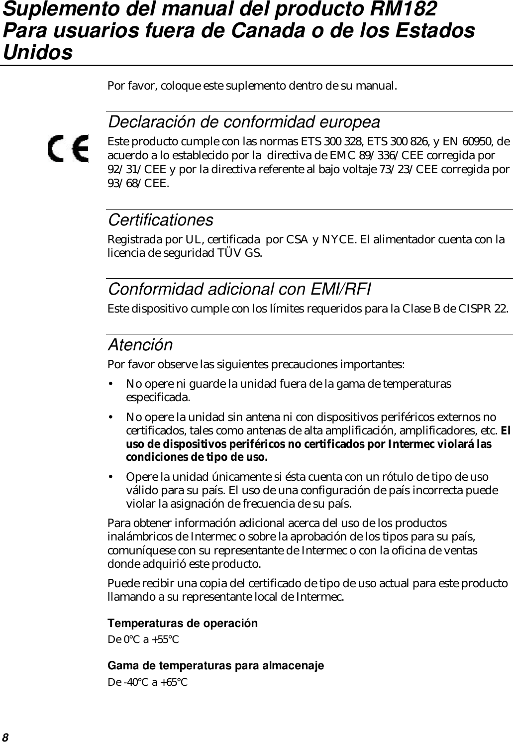 8Suplemento del manual del producto RM182Para usuarios fuera de Canada o de los EstadosUnidosPor favor, coloque este suplemento dentro de su manual.Declaración de conformidad europeaEste producto cumple con las normas ETS 300 328, ETS 300 826, y EN 60950, deacuerdo a lo establecido por la  directiva de EMC 89/336/CEE corregida por92/31/CEE y por la directiva referente al bajo voltaje 73/23/CEE corregida por93/68/CEE.CertificationesRegistrada por UL, certificada  por CSA y NYCE. El alimentador cuenta con lalicencia de seguridad TÜV GS.Conformidad adicional con EMI/RFIEste dispositivo cumple con los límites requeridos para la Clase B de CISPR 22.AtenciónPor favor observe las siguientes precauciones importantes:•No opere ni guarde la unidad fuera de la gama de temperaturasespecificada.•No opere la unidad sin antena ni con dispositivos periféricos externos nocertificados, tales como antenas de alta amplificación, amplificadores, etc. Eluso de dispositivos periféricos no certificados por Intermec violará lascondiciones de tipo de uso.•Opere la unidad únicamente si ésta cuenta con un rótulo de tipo de usoválido para su país. El uso de una configuración de país incorrecta puedeviolar la asignación de frecuencia de su país.Para obtener información adicional acerca del uso de los productosinalámbricos de Intermec o sobre la aprobación de los tipos para su país,comuníquese con su representante de Intermec o con la oficina de ventasdonde adquirió este producto.Puede recibir una copia del certificado de tipo de uso actual para este productollamando a su representante local de Intermec.Temperaturas de operaciónDe 0°C a +55°CGama de temperaturas para almacenajeDe -40°C a +65°C