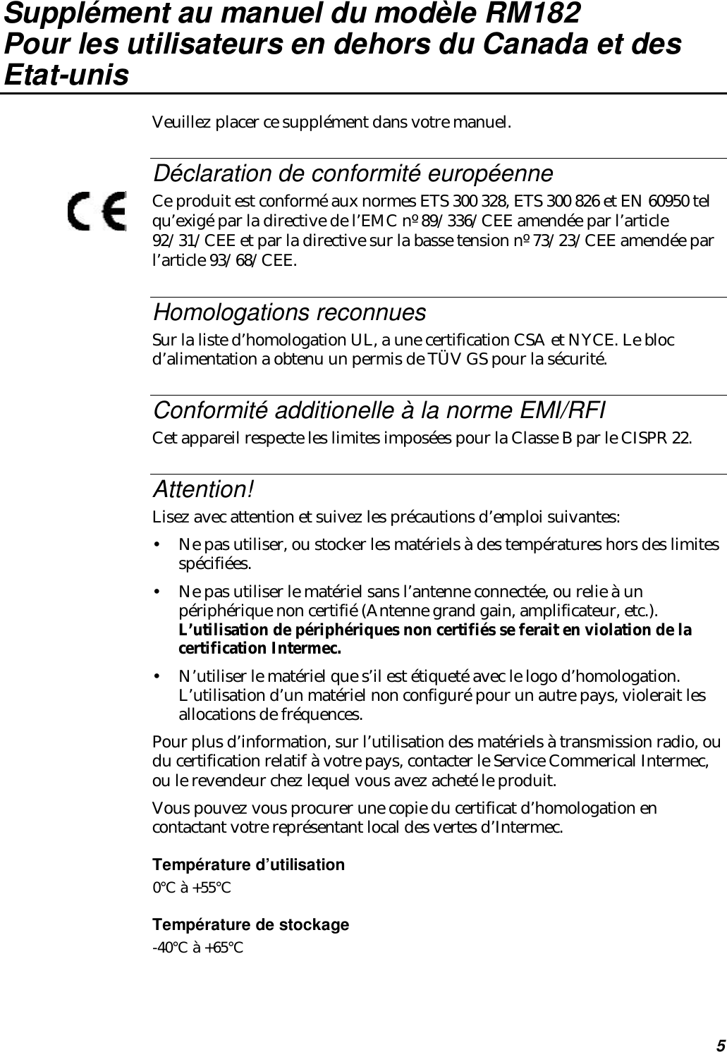 5Supplément au manuel du modèle RM182Pour les utilisateurs en dehors du Canada et desEtat-unisVeuillez placer ce supplément dans votre manuel.Déclaration de conformité européenneCe produit est conformé aux normes ETS 300 328, ETS 300 826 et EN 60950 telqu’exigé par la directive de l’EMC nº 89/336/CEE amendée par l’article92/31/CEE et par la directive sur la basse tension nº 73/23/CEE amendée parl’article 93/68/CEE.Homologations reconnuesSur la liste d’homologation UL, a une certification CSA et NYCE. Le blocd’alimentation a obtenu un permis de TÜV GS pour la sécurité.Conformité additionelle à la norme EMI/RFICet appareil respecte les limites imposées pour la Classe B par le CISPR 22.Attention!Lisez avec attention et suivez les précautions d’emploi suivantes:•Ne pas utiliser, ou stocker les matériels à des températures hors des limitesspécifiées.•Ne pas utiliser le matériel sans l’antenne connectée, ou relie à unpériphérique non certifié (Antenne grand gain, amplificateur, etc.).L’utilisation de périphériques non certifiés se ferait en violation de lacertification Intermec.•N’utiliser le matériel que s’il est étiqueté avec le logo d’homologation.L’utilisation d’un matériel non configuré pour un autre pays, violerait lesallocations de fréquences.Pour plus d’information, sur l’utilisation des matériels à transmission radio, oudu certification relatif à votre pays, contacter le Service Commerical Intermec,ou le revendeur chez lequel vous avez acheté le produit.Vous pouvez vous procurer une copie du certificat d’homologation encontactant votre représentant local des vertes d’Intermec.Température d’utilisation0°C à +55°CTempérature de stockage-40°C à +65°C