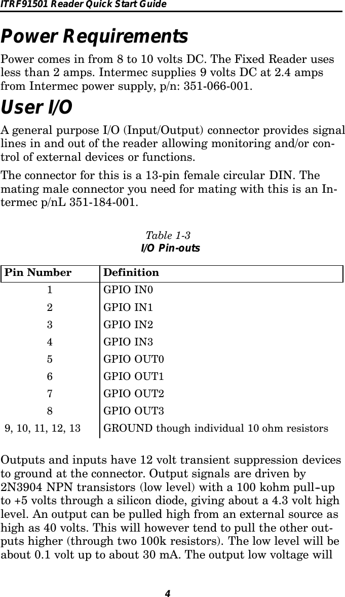 ITRF91501 Reader Quick Start Guide4Power RequirementsPower comes in from 8 to 10 volts DC. The Fixed Reader usesless than 2 amps. Intermec supplies 9 volts DC at 2.4 ampsfrom Intermec power supply, p/n: 351-066-001.User I/OA general purpose I/O (Input/Output) connector provides signallines in and out of the reader allowing monitoring and/or con-trol of external devices or functions.The connector for this is a 13-pin female circular DIN. Themating male connector you need for mating with this is an In-termec p/nL 351-184-001.Table 1-3I/O Pin-outsPin Number Definition1GPIOIN02GPIOIN13GPIOIN24GPIOIN35GPIOOUT06GPIOOUT17GPIOOUT28GPIOOUT39, 10, 11, 12, 13 GROUND though individual 10 ohm resistorsOutputs and inputs have 12 volt transient suppression devicesto ground at the connector. Output signals are driven by2N3904 NPN transistors (low level) with a 100 kohm pull--upto +5 volts through a silicon diode, giving about a 4.3 volt highlevel. An output can be pulled high from an external source ashigh as 40 volts. This will however tend to pull the other out-puts higher (through two 100k resistors). The low level will beabout 0.1 volt up to about 30 mA. The output low voltage will