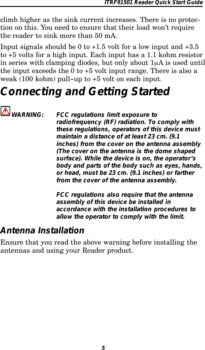 ITRF91501 Reader Quick Start Guide5climb higher as the sink current increases. There is no protec-tion on this. You need to ensure that their load won’t requirethereadertosinkmorethan50mA.Input signals should be 0 to +1.5 volt for a low input and +3.5to +5 volts for a high input. Each input has a 1.1 kohm resistorin series with clamping diodes, but only about 1µA is used untilthe input exceeds the 0 to +5 volt input range. There is also aweak (100 kohm) pull--up to +5 volt on each input.Connecting and Getting StartedWARNING: FCC regulations limit exposure toradiofrequency (RF) radiation. To comply withthese regulations, operators of this device mustmaintain a distance of at least 23 cm. (9.1inches) from the cover on the antenna assembly(The cover on the antenna is the dome shapedsurface). While the device is on, the operator’sbody and parts of the body such as eyes, hands,or head, must be 23 cm. (9.1 inches) or fartherfrom the cover of the antenna assembly.FCC regulations also require that the antennaassembly of this device be installed inaccordance with the installation procedures toallow the operator to comply with the limit.Antenna InstallationEnsure that you read the above warning before installing theantennas and using your Reader product.
