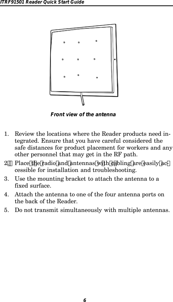 ITRF91501 Reader Quick Start Guide6Front view of the antenna1. Review the locations where the Reader products need in-tegrated. Ensure that you have careful considered thesafe distances for product placement for workers and anyother personnel that may get in the RF path.2 . Place t he radio and antennas w ith c abling are easily ac -cessible for installation and troubleshooting.3. Use the mounting bracket to attach the antenna to afixed surface.4. Attach the antenna to one of the four antenna ports onthe back of the Reader.5. Do not transmit simultaneously with multiple antennas.