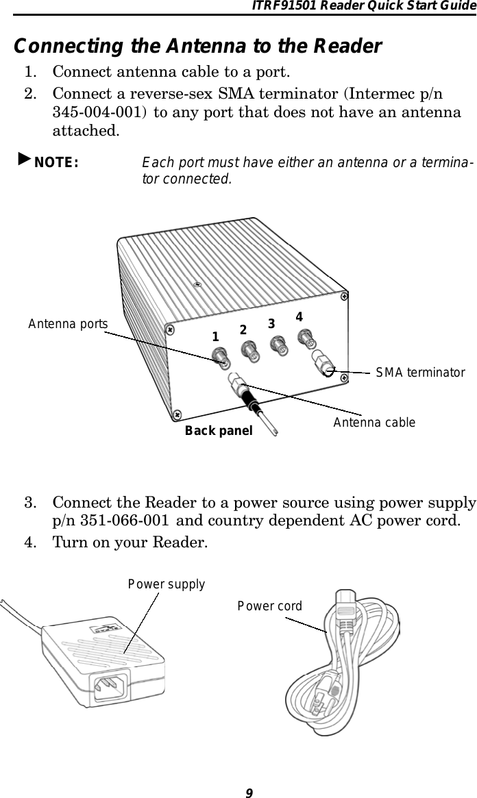 ITRF91501 Reader Quick Start Guide9Connecting the Antenna to the Reader1. Connect antenna cable to a port.2. Connect a reverse-sex SMA terminator (Intermec p/n345-004-001) to any port that does not have an antennaattached.&quot;NOTE: Each port must have either an antenna or a termina-tor connected.1234Antenna portsBack panel Antenna cableSMA terminator3. Connect the Reader to a power source using power supplyp/n 351-066-001 and country dependent AC power cord.4. Turn on your Reader.Power supplyPower cord