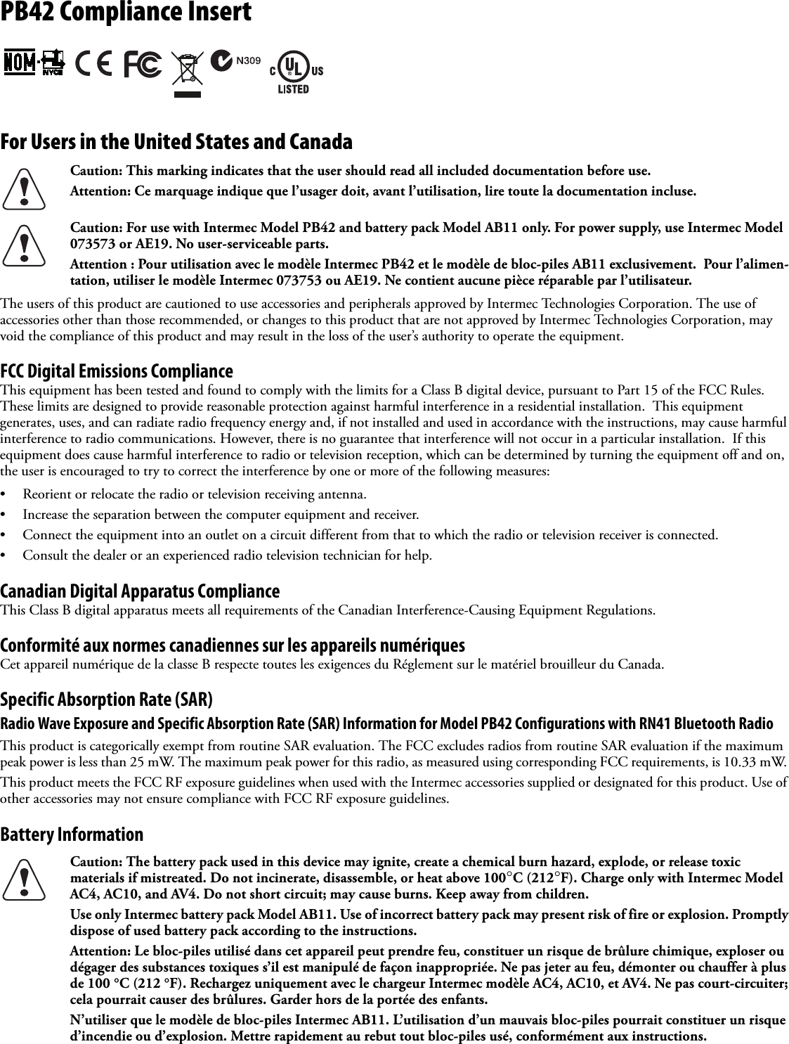 PB42 Compliance Insert For Users in the United States and Canada   The users of this product are cautioned to use accessories and peripherals approved by Intermec Technologies Corporation. The use of accessories other than those recommended, or changes to this product that are not approved by Intermec Technologies Corporation, may void the compliance of this product and may result in the loss of the user’s authority to operate the equipment.FCC Digital Emissions ComplianceThis equipment has been tested and found to comply with the limits for a Class B digital device, pursuant to Part 15 of the FCC Rules. These limits are designed to provide reasonable protection against harmful interference in a residential installation.  This equipment generates, uses, and can radiate radio frequency energy and, if not installed and used in accordance with the instructions, may cause harmful interference to radio communications. However, there is no guarantee that interference will not occur in a particular installation.  If this equipment does cause harmful interference to radio or television reception, which can be determined by turning the equipment off and on, the user is encouraged to try to correct the interference by one or more of the following measures:• Reorient or relocate the radio or television receiving antenna.• Increase the separation between the computer equipment and receiver.• Connect the equipment into an outlet on a circuit different from that to which the radio or television receiver is connected.• Consult the dealer or an experienced radio television technician for help.Canadian Digital Apparatus ComplianceThis Class B digital apparatus meets all requirements of the Canadian Interference-Causing Equipment Regulations.Conformité aux normes canadiennes sur les appareils numériquesCet appareil numérique de la classe B respecte toutes les exigences du Réglement sur le matériel brouilleur du Canada.Specific Absorption Rate (SAR)Radio Wave Exposure and Specific Absorption Rate (SAR) Information for Model PB42 Configurations with RN41 Bluetooth RadioThis product is categorically exempt from routine SAR evaluation. The FCC excludes radios from routine SAR evaluation if the maximum peak power is less than 25 mW. The maximum peak power for this radio, as measured using corresponding FCC requirements, is 10.33 mW. This product meets the FCC RF exposure guidelines when used with the Intermec accessories supplied or designated for this product. Use of other accessories may not ensure compliance with FCC RF exposure guidelines.Battery Information Caution: This marking indicates that the user should read all included documentation before use.Attention: Ce marquage indique que l’usager doit, avant l’utilisation, lire toute la documentation incluse.Caution: For use with Intermec Model PB42 and battery pack Model AB11 only. For power supply, use Intermec Model 073573 or AE19. No user-serviceable parts.Attention : Pour utilisation avec le modèle Intermec PB42 et le modèle de bloc-piles AB11 exclusivement.  Pour l’alimen-tation, utiliser le modèle Intermec 073753 ou AE19. Ne contient aucune pièce réparable par l’utilisateur.Caution: The battery pack used in this device may ignite, create a chemical burn hazard, explode, or release toxic materials if mistreated. Do not incinerate, disassemble, or heat above 100°C (212°F). Charge only with Intermec Model AC4, AC10, and AV4. Do not short circuit; may cause burns. Keep away from children. Use only Intermec battery pack Model AB11. Use of incorrect battery pack may present risk of fire or explosion. Promptly dispose of used battery pack according to the instructions.Attention: Le bloc-piles utilisé dans cet appareil peut prendre feu, constituer un risque de brûlure chimique, exploser ou dégager des substances toxiques s’il est manipulé de façon inappropriée. Ne pas jeter au feu, démonter ou chauffer à plus de 100 °C (212 °F). Rechargez uniquement avec le chargeur Intermec modèle AC4, AC10, et AV4. Ne pas court-circuiter; cela pourrait causer des brûlures. Garder hors de la portée des enfants. N’utiliser que le modèle de bloc-piles Intermec AB11. L’utilisation d’un mauvais bloc-piles pourrait constituer un risque d’incendie ou d’explosion. Mettre rapidement au rebut tout bloc-piles usé, conformément aux instructions.