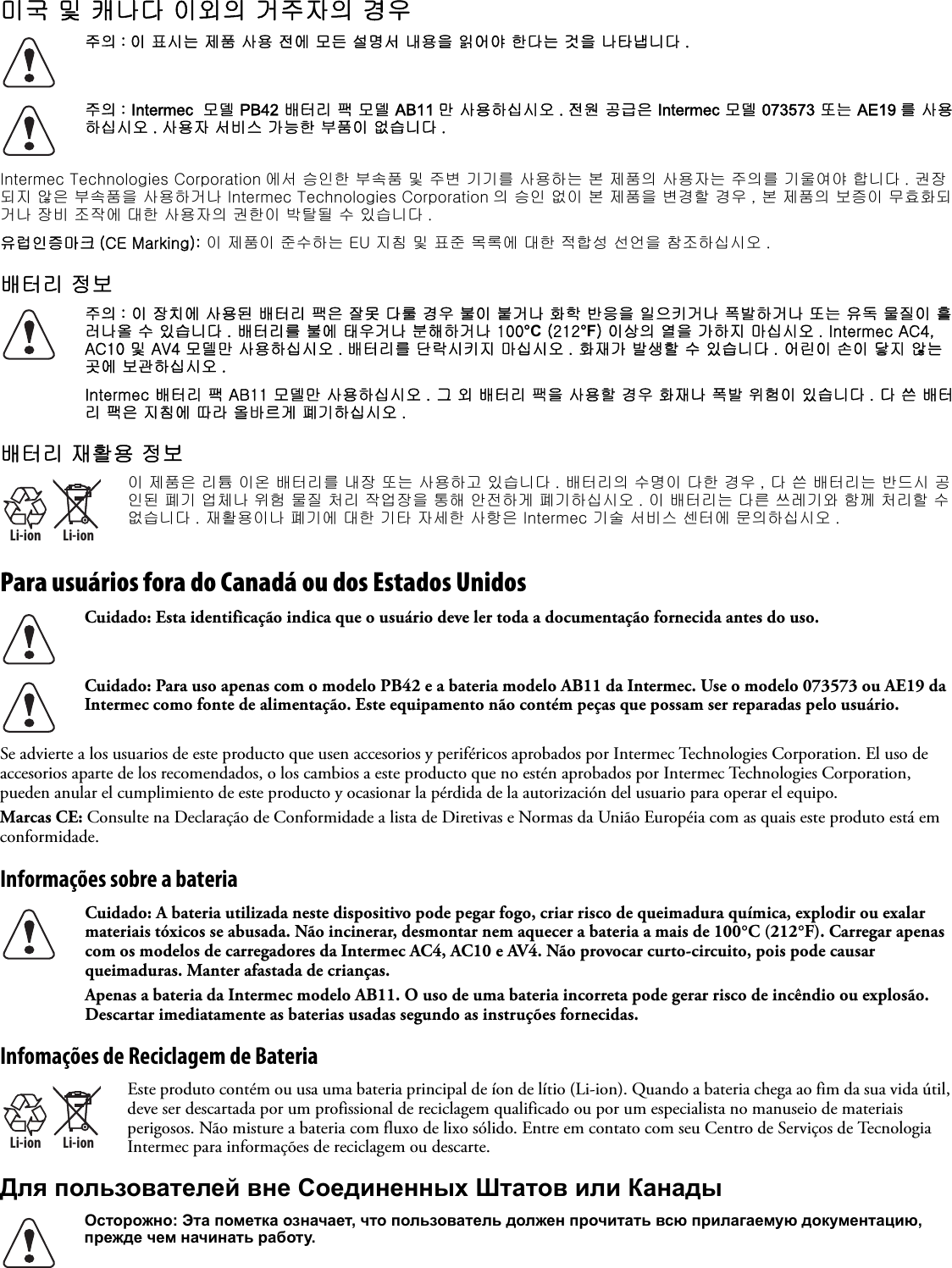 미국 및 캐나다 이외의 거주자의 경우   Intermec Technologies Corporation 에서 승인한 부속품 및 주변 기기를 사용하는 본 제품의 사용자는 주의를 기울여야 합니다 . 권장되지 않은 부속품을 사용하거나 Intermec Technologies Corporation 의 승인 없이 본 제품을 변경할 경우 , 본 제품의 보증이 무효화되거나 장비 조작에 대한 사용자의 권한이 박탈될 수 있습니다 .유럽인증마크 (CE Marking): 이 제품이 준수하는 EU 지침 및 표준 목록에 대한 적합성 선언을 참조하십시오 .배터리 정보배터리 재활용 정보Para usuários fora do Canadá ou dos Estados Unidos   Se advierte a los usuarios de este producto que usen accesorios y periféricos aprobados por Intermec Technologies Corporation. El uso de accesorios aparte de los recomendados, o los cambios a este producto que no estén aprobados por Intermec Technologies Corporation, pueden anular el cumplimiento de este producto y ocasionar la pérdida de la autorización del usuario para operar el equipo.Marcas CE: Consulte na Declaração de Conformidade a lista de Diretivas e Normas da União Européia com as quais este produto está em conformidade.Informações sobre a bateria Infomações de Reciclagem de BateriaДля пользователей вне Соединенных Штатов или Канады주의 : 이 표시는 제품 사용 전에 모든 설명서 내용을 읽어야 한다는 것을 나타냅니다 .주의 : Intermec  모델 PB42 배터리 팩 모델 AB11 만 사용하십시오 . 전원 공급은 Intermec 모델 073573 또는 AE19 를 사용하십시오 . 사용자 서비스 가능한 부품이 없습니다 .주의 : 이 장치에 사용된 배터리 팩은 잘못 다룰 경우 불이 붙거나 화학 반응을 일으키거나 폭발하거나 또는 유독 물질이 흘러나올 수 있습니다 . 배터리를 불에 태우거나 분해하거나 100°C (212°F) 이상의 열을 가하지 마십시오 . Intermec AC4, AC10 및 AV4 모델만 사용하십시오 . 배터리를 단락시키지 마십시오 . 화재가 발생할 수 있습니다 . 어린이 손이 닿지 않는 곳에 보관하십시오 .Intermec 배터리 팩 AB11 모델만 사용하십시오 . 그 외 배터리 팩을 사용할 경우 화재나 폭발 위험이 있습니다 . 다 쓴 배터리 팩은 지침에 따라 올바르게 폐기하십시오 .Li-ionLi-ion이 제품은 리튬 이온 배터리를 내장 또는 사용하고 있습니다 . 배터리의 수명이 다한 경우 , 다 쓴 배터리는 반드시 공인된 폐기 업체나 위험 물질 처리 작업장을 통해 안전하게 폐기하십시오 . 이 배터리는 다른 쓰레기와 함께 처리할 수 없습니다 . 재활용이나 폐기에 대한 기타 자세한 사항은 Intermec 기술 서비스 센터에 문의하십시오 .Cuidado: Esta identificação indica que o usuário deve ler toda a documentação fornecida antes do uso.Cuidado: Para uso apenas com o modelo PB42 e a bateria modelo AB11 da Intermec. Use o modelo 073573 ou AE19 da Intermec como fonte de alimentação. Este equipamento não contém peças que possam ser reparadas pelo usuário.Cuidado: A bateria utilizada neste dispositivo pode pegar fogo, criar risco de queimadura química, explodir ou exalar materiais tóxicos se abusada. Não incinerar, desmontar nem aquecer a bateria a mais de 100°C (212°F). Carregar apenas com os modelos de carregadores da Intermec AC4, AC10 e AV4. Não provocar curto-circuito, pois pode causar queimaduras. Manter afastada de crianças.Apenas a bateria da Intermec modelo AB11. O uso de uma bateria incorreta pode gerar risco de incêndio ou explosão. Descartar imediatamente as baterias usadas segundo as instruções fornecidas.Li-ionLi-ionEste produto contém ou usa uma bateria principal de íon de lítio (Li-ion). Quando a bateria chega ao fim da sua vida útil, deve ser descartada por um profissional de reciclagem qualificado ou por um especialista no manuseio de materiais perigosos. Não misture a bateria com fluxo de lixo sólido. Entre em contato com seu Centro de Serviços de Tecnologia Intermec para informações de reciclagem ou descarte.Осторожно: Эта пометка означает, что пользователь должен прочитать всю прилагаемую документацию, прежде чем начинать работу.