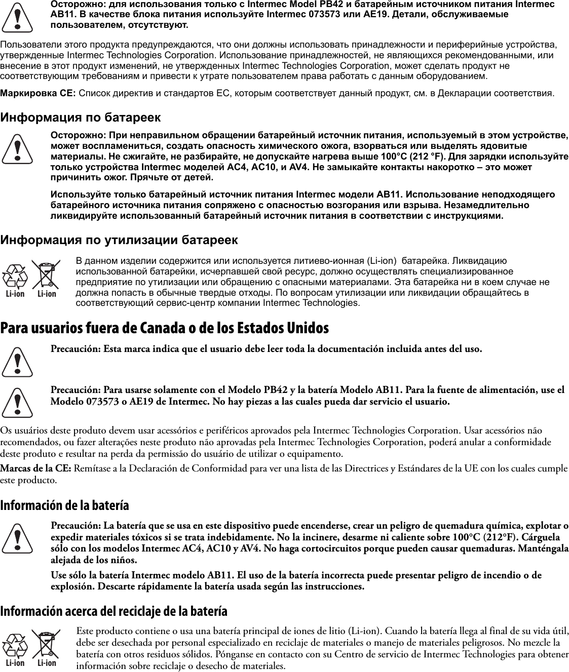 Пользователи этого продукта предупреждаются, что они должны использовать принадлежности и периферийные устройства, утвержденные Intermec Technologies Corporation. Использование принадлежностей, не являющихся рекомендованными, или внесение в этот продукт изменений, не утвержденных Intermec Technologies Corporation, может сделать продукт не соответствующим требованиям и привести к утрате пользователем права работать с данным оборудованием.Маркировка CE: Список директив и стандартов ЕС, которым соответствует данный продукт, см. в Декларации соответствия.Информация по батареекИнформация по утилизации батареекPara usuarios fuera de Canada o de los Estados Unidos   Os usuários deste produto devem usar acessórios e periféricos aprovados pela Intermec Technologies Corporation. Usar acessórios não recomendados, ou fazer alterações neste produto não aprovadas pela Intermec Technologies Corporation, poderá anular a conformidade deste produto e resultar na perda da permissão do usuário de utilizar o equipamento.Marcas de la CE: Remítase a la Declaración de Conformidad para ver una lista de las Directrices y Estándares de la UE con los cuales cumple este producto.Información de la bateríaInformación acerca del reciclaje de la bateríaОсторожно: для использования только с Intermec Model PB42 и батарейным источником питания Intermec AB11. В качестве блока питания используйте Intermec 073573 или AE19. Детали, обслуживаемые пользователем, отсутствуют.Осторожно: При неправильном обращении батарейный источник питания, используемый в этом устройстве, может воспламениться, создать опасность химического ожога, взорваться или выделять ядовитые материалы. Не сжигайте, не разбирайте, не допускайте нагрева выше 100°C (212 °F). Для зарядки используйте только устройства Intermec моделей AC4, AC10, и AV4. Не замыкайте контакты накоротко – это может причинить ожог. Прячьте от детей.Используйте только батарейный источник питания Intermec модели AB11. Использование неподходящего батарейного источника питания сопряжено с опасностью возгорания или взрыва. Незамедлительно ликвидируйте использованный батарейный источник питания в соответствии с инструкциями.Li-ionLi-ionВ данном изделии содержится или используется литиево-ионная (Li-ion)  батарейка. Ликвидацию использованной батарейки, исчерпавшей свой ресурс, должно осуществлять специализированное предприятие по утилизации или обращению с опасными материалами. Эта батарейка ни в коем случае не должна попасть в обычные твердые отходы. По вопросам утилизации или ликвидации обращайтесь в соответствующий сервис-центр компании Intermec Technologies.Precaución: Esta marca indica que el usuario debe leer toda la documentación incluida antes del uso.Precaución: Para usarse solamente con el Modelo PB42 y la batería Modelo AB11. Para la fuente de alimentación, use el Modelo 073573 o AE19 de Intermec. No hay piezas a las cuales pueda dar servicio el usuario.Precaución: La batería que se usa en este dispositivo puede encenderse, crear un peligro de quemadura química, explotar o expedir materiales tóxicos si se trata indebidamente. No la incinere, desarme ni caliente sobre 100°C (212°F). Cárguela sólo con los modelos Intermec AC4, AC10 y AV4. No haga cortocircuitos porque pueden causar quemaduras. Manténgala alejada de los niños.Use sólo la batería Intermec modelo AB11. El uso de la batería incorrecta puede presentar peligro de incendio o de explosión. Descarte rápidamente la batería usada según las instrucciones.Li-ionLi-ionEste producto contiene o usa una batería principal de iones de litio (Li-ion). Cuando la batería llega al final de su vida útil, debe ser desechada por personal especializado en reciclaje de materiales o manejo de materiales peligrosos. No mezcle la batería con otros residuos sólidos. Pónganse en contacto con su Centro de servicio de Intermec Technologies para obtener información sobre reciclaje o desecho de materiales.