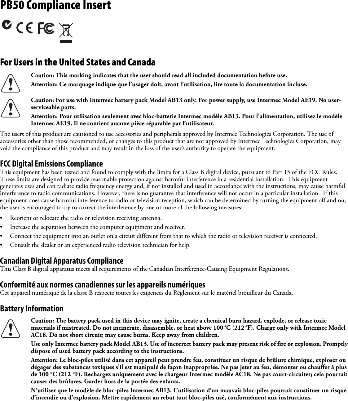 PB50 Compliance Insert For Users in the United States and Canada   The users of this product are cautioned to use accessories and peripherals approved by Intermec Technologies Corporation. The use of accessories other than those recommended, or changes to this product that are not approved by Intermec Technologies Corporation, may void the compliance of this product and may result in the loss of the user’s authority to operate the equipment.FCC Digital Emissions ComplianceThis equipment has been tested and found to comply with the limits for a Class B digital device, pursuant to Part 15 of the FCC Rules. These limits are designed to provide reasonable protection against harmful interference in a residential installation.  This equipment generates uses and can radiate radio frequency energy and, if not installed and used in accordance with the instructions, may cause harmful interference to radio communications. However, there is no guarantee that interference will not occur in a particular installation.  If this equipment does cause harmful interference to radio or television reception, which can be determined by turning the equipment off and on, the user is encouraged to try to correct the interference by one or more of the following measures:• Reorient or relocate the radio or television receiving antenna.• Increase the separation between the computer equipment and receiver.• Connect the equipment into an outlet on a circuit different from that to which the radio or television receiver is connected.• Consult the dealer or an experienced radio television technician for help.Canadian Digital Apparatus ComplianceThis Class B digital apparatus meets all requirements of the Canadian Interference-Causing Equipment Regulations.Conformité aux normes canadiennes sur les appareils numériquesCet appareil numérique de la classe B respecte toutes les exigences du Réglement sur le matériel brouilleur du Canada.Battery Information Caution: This marking indicates that the user should read all included documentation before use.Attention: Ce marquage indique que l’usager doit, avant l’utilisation, lire toute la documentation incluse.Caution: For use with Intermec battery pack Model AB13 only. For power supply, use Intermec Model AE19. No user-serviceable parts.Attention: Pour utilisation seulement avec bloc-batterie Intermec modèle AB13. Pour l’alimentation, utilisez le modèle Intermec AE19. Il ne contient aucune pièce réparable par l’utilisateur.Caution: The battery pack used in this device may ignite, create a chemical burn hazard, explode, or release toxic materials if mistreated. Do not incinerate, disassemble, or heat above 100°C (212°F). Charge only with Intermec Model AC18. Do not short circuit; may cause burns. Keep away from children. Use only Intermec battery pack Model AB13. Use of incorrect battery pack may present risk of fire or explosion. Promptly dispose of used battery pack according to the instructions.Attention: Le bloc-piles utilisé dans cet appareil peut prendre feu, constituer un risque de brûlure chimique, exploser ou dégager des substances toxiques s’il est manipulé de façon inappropriée. Ne pas jeter au feu, démonter ou chauffer à plus de 100 °C (212 °F). Rechargez uniquement avec le chargeur Intermec modèle AC18. Ne pas court-circuiter; cela pourrait causer des brûlures. Garder hors de la portée des enfants. N’utiliser que le modèle de bloc-piles Intermec AB13. L’utilisation d’un mauvais bloc-piles pourrait constituer un risque d’incendie ou d’explosion. Mettre rapidement au rebut tout bloc-piles usé, conformément aux instructions.