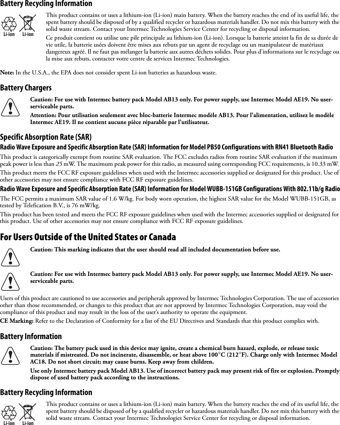 Battery Recycling InformationNote: In the U.S.A., the EPA does not consider spent Li-ion batteries as hazardous waste.Battery ChargersSpecific Absorption Rate (SAR)Radio Wave Exposure and Specific Absorption Rate (SAR) Information for Model PB50 Configurations with RN41 Bluetooth RadioThis product is categorically exempt from routine SAR evaluation. The FCC excludes radios from routine SAR evaluation if the maximum peak power is less than 25 mW. The maximum peak power for this radio, as measured using corresponding FCC requirements, is 10.33 mW. This product meets the FCC RF exposure guidelines when used with the Intermec accessories supplied or designated for this product. Use of other accessories may not ensure compliance with FCC RF exposure guidelines.Radio Wave Exposure and Specific Absorption Rate (SAR) Information for Model WUBB-151GB Configurations With 802.11b/g RadioThe FCC permits a maximum SAR value of 1.6 W/kg. For body worn operation, the highest SAR value for the Model WUBB-151GB, as tested by Telefication B.V., is 76 mW/kg.This product has been tested and meets the FCC RF exposure guidelines when used with the Intermec accessories supplied or designated for this product. Use of other accessories may not ensure compliance with FCC RF exposure guidelines.For Users Outside of the United States or Canada  Users of this product are cautioned to use accessories and peripherals approved by Intermec Technologies Corporation. The use of accessories other than those recommended, or changes to this product that are not approved by Intermec Technologies Corporation, may void the compliance of this product and may result in the loss of the user’s authority to operate the equipment.CE Marking: Refer to the Declaration of Conformity for a list of the EU Directives and Standards that this product complies with.Battery Information Battery Recycling InformationLi-ionLi-ionThis product contains or uses a lithium-ion (Li-ion) main battery. When the battery reaches the end of its useful life, the spent battery should be disposed of by a qualified recycler or hazardous materials handler. Do not mix this battery with the solid waste stream. Contact your Intermec Technologies Service Center for recycling or disposal information.Ce produit contient ou utilise une pile principale au lithium-ion (Li-ion). Lorsque la batterie atteint la fin de sa durée de vie utile, la batterie usées doivent être mises aux rebuts par un agent de recyclage ou un manipulateur de matériaux dangereux agréé. Il ne faut pas mélanger la batterie aux autres déchets solides. Pour plus d’informations sur le recyclage ou la mise aux rebuts, contacter votre centre de services Intermec Technologies.Caution: For use with Intermec battery pack Model AB13 only. For power supply, use Intermec Model AE19. No user-serviceable parts.Attention: Pour utilisation seulement avec bloc-batterie Intermec modèle AB13. Pour l’alimentation, utilisez le modèle Intermec AE19. Il ne contient aucune pièce réparable par l’utilisateur.Caution: This marking indicates that the user should read all included documentation before use.Caution: For use with Intermec battery pack Model AB13 only. For power supply, use Intermec Model AE19. No user-serviceable parts.Caution: The battery pack used in this device may ignite, create a chemical burn hazard, explode, or release toxic materials if mistreated. Do not incinerate, disassemble, or heat above 100°C (212°F). Charge only with Intermec Model AC18. Do not short circuit; may cause burns. Keep away from children.Use only Intermec battery pack Model AB13. Use of incorrect battery pack may present risk of fire or explosion. Promptly dispose of used battery pack according to the instructions.Li-ionLi-ionThis product contains or uses a lithium-ion (Li-ion) main battery. When the battery reaches the end of its useful life, the spent battery should be disposed of by a qualified recycler or hazardous materials handler. Do not mix this battery with the solid waste stream. Contact your Intermec Technologies Service Center for recycling or disposal information.