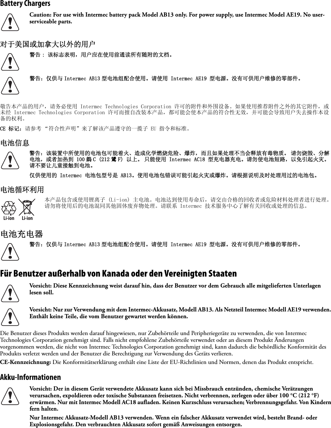 Battery Chargers对于美国或加拿大以外的用户   敬告本产品的用户，请务必使用 Intermec Technologies Corporation 许可的附件和外围设备。如果使用推荐附件之外的其它附件，或未经 Intermec Technologies Corporation 许可而擅自改装本产品，都可能会使本产品的符合性无效，并可能会导致用户失去操作本设备的权利。CE 标记：请参考 “符合性声明”来了解该产品遵守的一揽子 EU 指令和标准。电池信息 电池循环利用电池充电器Für Benutzer außerhalb von Kanada oder den Vereinigten Staaten   Die Benutzer dieses Produkts werden darauf hingewiesen, nur Zubehörteile und Peripheriegeräte zu verwenden, die von Intermec Technologies Corporation genehmigt sind. Falls nicht empfohlene Zubehörteile verwendet oder an diesem Produkt Änderungen vorgenommen werden, die nicht von Intermec Technologies Corporation genehmigt sind, kann dadurch die behördliche Konformität des Produkts verletzt werden und der Benutzer die Berechtigung zur Verwendung des Geräts verlieren.CE-Kennzeichnung: Die Konformitätserklärung enthält eine Liste der EU-Richtlinien und Normen, denen das Produkt entspricht.Akku-InformationenCaution: For use with Intermec battery pack Model AB13 only. For power supply, use Intermec Model AE19. No user-serviceable parts.警告 : 该标志表明，用户应在使用前通读所有随附的文档。警告：仅供与 Intermec AB13 型电池组配合使用。请使用 Intermec AE19 型电源。没有可供用户维修的零部件。警告：该装置中所使用的电池包可能着火、造成化学燃烧危险、爆炸，而且如果处理不当会释放有毒物质。 请勿烧毁、分解电池，或者加热到 100 鸆 C (212 鸉 F) 以上。 只能使用 Intermec AC18 型充电器充电。请勿使电池短路，以免引起火灾。 请不要让儿童接触到电池。仅供使用的 Intermec 电池包型号是 AB13。使用电池包错误可能引起火灾或爆炸。请根据说明及时处理用过的电池包。Li-ionLi-ion本产品包含或使用锂离子 (Li-ion) 主电池。电池达到使用寿命后，请交由合格的回收者或危险材料处理者进行处理。请勿将使用后的电池混同其他固体废弃物处理。请联系 Intermec 技术服务中心了解有关回收或处理的信息。警告：仅供与 Intermec AB13 型电池组配合使用。请使用 Intermec AE19 型电源。没有可供用户维修的零部件。Vorsicht: Diese Kennzeichnung weist darauf hin, dass der Benutzer vor dem Gebrauch alle mitgelieferten Unterlagen lesen soll.Vorsicht: Nur zur Verwendung mit dem Intermec-Akkusatz, Modell AB13. Als Netzteil Intermec Modell AE19 verwenden. Enthält keine Teile, die vom Benutzer gewartet werden können.Vorsicht: Der in diesem Gerät verwendete Akkusatz kann sich bei Missbrauch entzünden, chemische Verätzungen verursachen, expoldieren oder toxische Substanzen freisetzen. Nicht verbrennen, zerlegen oder über 100°C (212 °F) erwärmen. Nur mit Intermec Modell AC18 aufladen. Keinen Kurzschluss verursachen; Verbrennungsgefahr. Von Kindern fern halten.Nur Intermec Akkusatz-Modell AB13 verwenden. Wenn ein falscher Akkusatz verwendet wird, besteht Brand- oder Explosionsgefahr. Den verbrauchten Akkusatz sofort gemäß Anweisungen entsorgen.