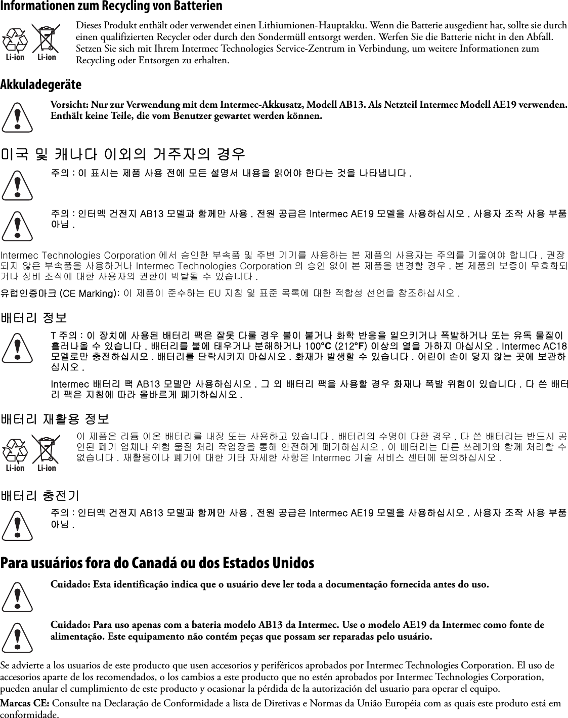 Informationen zum Recycling von BatterienAkkuladegeräte미국 및 캐나다 이외의 거주자의 경우   Intermec Technologies Corporation 에서 승인한 부속품 및 주변 기기를 사용하는 본 제품의 사용자는 주의를 기울여야 합니다 . 권장되지 않은 부속품을 사용하거나 Intermec Technologies Corporation 의 승인 없이 본 제품을 변경할 경우 , 본 제품의 보증이 무효화되거나 장비 조작에 대한 사용자의 권한이 박탈될 수 있습니다 .유럽인증마크 (CE Marking): 이 제품이 준수하는 EU 지침 및 표준 목록에 대한 적합성 선언을 참조하십시오 .배터리 정보배터리 재활용 정보배터리 충전기 Para usuários fora do Canadá ou dos Estados Unidos   Se advierte a los usuarios de este producto que usen accesorios y periféricos aprobados por Intermec Technologies Corporation. El uso de accesorios aparte de los recomendados, o los cambios a este producto que no estén aprobados por Intermec Technologies Corporation, pueden anular el cumplimiento de este producto y ocasionar la pérdida de la autorización del usuario para operar el equipo.Marcas CE: Consulte na Declaração de Conformidade a lista de Diretivas e Normas da União Européia com as quais este produto está em conformidade.Li-ionLi-ionDieses Produkt enthält oder verwendet einen Lithiumionen-Hauptakku. Wenn die Batterie ausgedient hat, sollte sie durch einen qualifizierten Recycler oder durch den Sondermüll entsorgt werden. Werfen Sie die Batterie nicht in den Abfall. Setzen Sie sich mit Ihrem Intermec Technologies Service-Zentrum in Verbindung, um weitere Informationen zum Recycling oder Entsorgen zu erhalten.Vorsicht: Nur zur Verwendung mit dem Intermec-Akkusatz, Modell AB13. Als Netzteil Intermec Modell AE19 verwenden. Enthält keine Teile, die vom Benutzer gewartet werden können.주의 : 이 표시는 제품 사용 전에 모든 설명서 내용을 읽어야 한다는 것을 나타냅니다 .주의 : 인터멕 건전지 AB13 모델과 함께만 사용 . 전원 공급은 Intermec AE19 모델을 사용하십시오 . 사용자 조작 사용 부품 아님 .T 주의 : 이 장치에 사용된 배터리 팩은 잘못 다룰 경우 불이 붙거나 화학 반응을 일으키거나 폭발하거나 또는 유독 물질이 흘러나올 수 있습니다 . 배터리를 불에 태우거나 분해하거나 100°C (212°F) 이상의 열을 가하지 마십시오 . Intermec AC18 모델로만 충전하십시오 . 배터리를 단락시키지 마십시오 . 화재가 발생할 수 있습니다 . 어린이 손이 닿지 않는 곳에 보관하십시오 .Intermec 배터리 팩 AB13 모델만 사용하십시오 . 그 외 배터리 팩을 사용할 경우 화재나 폭발 위험이 있습니다 . 다 쓴 배터리 팩은 지침에 따라 올바르게 폐기하십시오 .Li-ionLi-ion이 제품은 리튬 이온 배터리를 내장 또는 사용하고 있습니다 . 배터리의 수명이 다한 경우 , 다 쓴 배터리는 반드시 공인된 폐기 업체나 위험 물질 처리 작업장을 통해 안전하게 폐기하십시오 . 이 배터리는 다른 쓰레기와 함께 처리할 수 없습니다 . 재활용이나 폐기에 대한 기타 자세한 사항은 Intermec 기술 서비스 센터에 문의하십시오 .주의 : 인터멕 건전지 AB13 모델과 함께만 사용 . 전원 공급은 Intermec AE19 모델을 사용하십시오 . 사용자 조작 사용 부품 아님 .Cuidado: Esta identificação indica que o usuário deve ler toda a documentação fornecida antes do uso.Cuidado: Para uso apenas com a bateria modelo AB13 da Intermec. Use o modelo AE19 da Intermec como fonte de alimentação. Este equipamento não contém peças que possam ser reparadas pelo usuário.