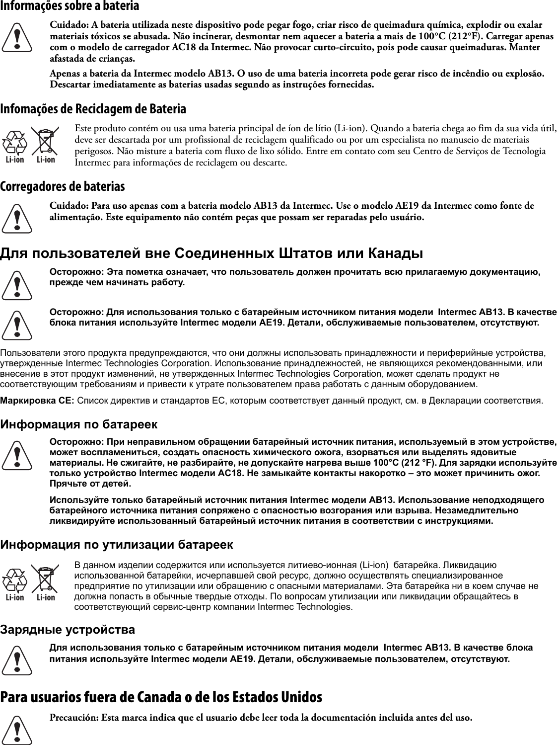 Informações sobre a bateria Infomações de Reciclagem de BateriaCorregadores de bateriasДля пользователей вне Соединенных Штатов или КанадыПользователи этого продукта предупреждаются, что они должны использовать принадлежности и периферийные устройства, утвержденные Intermec Technologies Corporation. Использование принадлежностей, не являющихся рекомендованными, или внесение в этот продукт изменений, не утвержденных Intermec Technologies Corporation, может сделать продукт не соответствующим требованиям и привести к утрате пользователем права работать с данным оборудованием.Маркировка CE: Список директив и стандартов ЕС, которым соответствует данный продукт, см. в Декларации соответствия.Информация по батареекИнформация по утилизации батареекЗарядные устройстваPara usuarios fuera de Canada o de los Estados Unidos   Cuidado: A bateria utilizada neste dispositivo pode pegar fogo, criar risco de queimadura química, explodir ou exalar materiais tóxicos se abusada. Não incinerar, desmontar nem aquecer a bateria a mais de 100°C (212°F). Carregar apenas com o modelo de carregador AC18 da Intermec. Não provocar curto-circuito, pois pode causar queimaduras. Manter afastada de crianças.Apenas a bateria da Intermec modelo AB13. O uso de uma bateria incorreta pode gerar risco de incêndio ou explosão. Descartar imediatamente as baterias usadas segundo as instruções fornecidas.Li-ionLi-ionEste produto contém ou usa uma bateria principal de íon de lítio (Li-ion). Quando a bateria chega ao fim da sua vida útil, deve ser descartada por um profissional de reciclagem qualificado ou por um especialista no manuseio de materiais perigosos. Não misture a bateria com fluxo de lixo sólido. Entre em contato com seu Centro de Serviços de Tecnologia Intermec para informações de reciclagem ou descarte.Cuidado: Para uso apenas com a bateria modelo AB13 da Intermec. Use o modelo AE19 da Intermec como fonte de alimentação. Este equipamento não contém peças que possam ser reparadas pelo usuário.Осторожно: Эта пометка означает, что пользователь должен прочитать всю прилагаемую документацию, прежде чем начинать работу.Осторожно: Для использования только с батарейным источником питания модели  Intermec AB13. В качестве блока питания используйте Intermec модели AE19. Детали, обслуживаемые пользователем, отсутствуют.Осторожно: При неправильном обращении батарейный источник питания, используемый в этом устройстве, может воспламениться, создать опасность химического ожога, взорваться или выделять ядовитые материалы. Не сжигайте, не разбирайте, не допускайте нагрева выше 100°C (212 °F). Для зарядки используйте только устройство Intermec модели AC18. Не замыкайте контакты накоротко – это может причинить ожог. Прячьте от детей.Используйте только батарейный источник питания Intermec модели AB13. Использование неподходящего батарейного источника питания сопряжено с опасностью возгорания или взрыва. Незамедлительно ликвидируйте использованный батарейный источник питания в соответствии с инструкциями.Li-ionLi-ionВ данном изделии содержится или используется литиево-ионная (Li-ion)  батарейка. Ликвидацию использованной батарейки, исчерпавшей свой ресурс, должно осуществлять специализированное предприятие по утилизации или обращению с опасными материалами. Эта батарейка ни в коем случае не должна попасть в обычные твердые отходы. По вопросам утилизации или ликвидации обращайтесь в соответствующий сервис-центр компании Intermec Technologies.Для использования только с батарейным источником питания модели  Intermec AB13. В качестве блока питания используйте Intermec модели AE19. Детали, обслуживаемые пользователем, отсутствуют.Precaución: Esta marca indica que el usuario debe leer toda la documentación incluida antes del uso.