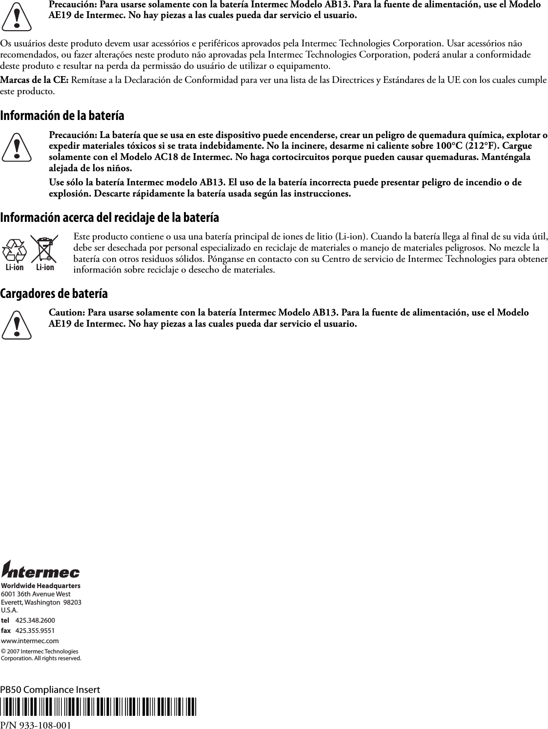 Os usuários deste produto devem usar acessórios e periféricos aprovados pela Intermec Technologies Corporation. Usar acessórios não recomendados, ou fazer alterações neste produto não aprovadas pela Intermec Technologies Corporation, poderá anular a conformidade deste produto e resultar na perda da permissão do usuário de utilizar o equipamento.Marcas de la CE: Remítase a la Declaración de Conformidad para ver una lista de las Directrices y Estándares de la UE con los cuales cumple este producto.Información de la bateríaInformación acerca del reciclaje de la bateríaCargadores de bateríaPB50 Compliance Insert*933-108-001*P/N 933-108-001Precaución: Para usarse solamente con la batería Intermec Modelo AB13. Para la fuente de alimentación, use el Modelo AE19 de Intermec. No hay piezas a las cuales pueda dar servicio el usuario.Precaución: La batería que se usa en este dispositivo puede encenderse, crear un peligro de quemadura química, explotar o expedir materiales tóxicos si se trata indebidamente. No la incinere, desarme ni caliente sobre 100°C (212°F). Cargue solamente con el Modelo AC18 de Intermec. No haga cortocircuitos porque pueden causar quemaduras. Manténgala alejada de los niños.Use sólo la batería Intermec modelo AB13. El uso de la batería incorrecta puede presentar peligro de incendio o de explosión. Descarte rápidamente la batería usada según las instrucciones.Li-ionLi-ionEste producto contiene o usa una batería principal de iones de litio (Li-ion). Cuando la batería llega al final de su vida útil, debe ser desechada por personal especializado en reciclaje de materiales o manejo de materiales peligrosos. No mezcle la batería con otros residuos sólidos. Pónganse en contacto con su Centro de servicio de Intermec Technologies para obtener información sobre reciclaje o desecho de materiales.Caution: Para usarse solamente con la batería Intermec Modelo AB13. Para la fuente de alimentación, use el Modelo AE19 de Intermec. No hay piezas a las cuales pueda dar servicio el usuario.Worldwide Headquarters6001 36th Avenue WestEverett, Washington  98203U.S.A.tel 425.348.2600fax 425.355.9551www.intermec.com© 2007 Intermec TechnologiesCorporation. All rights reserved.