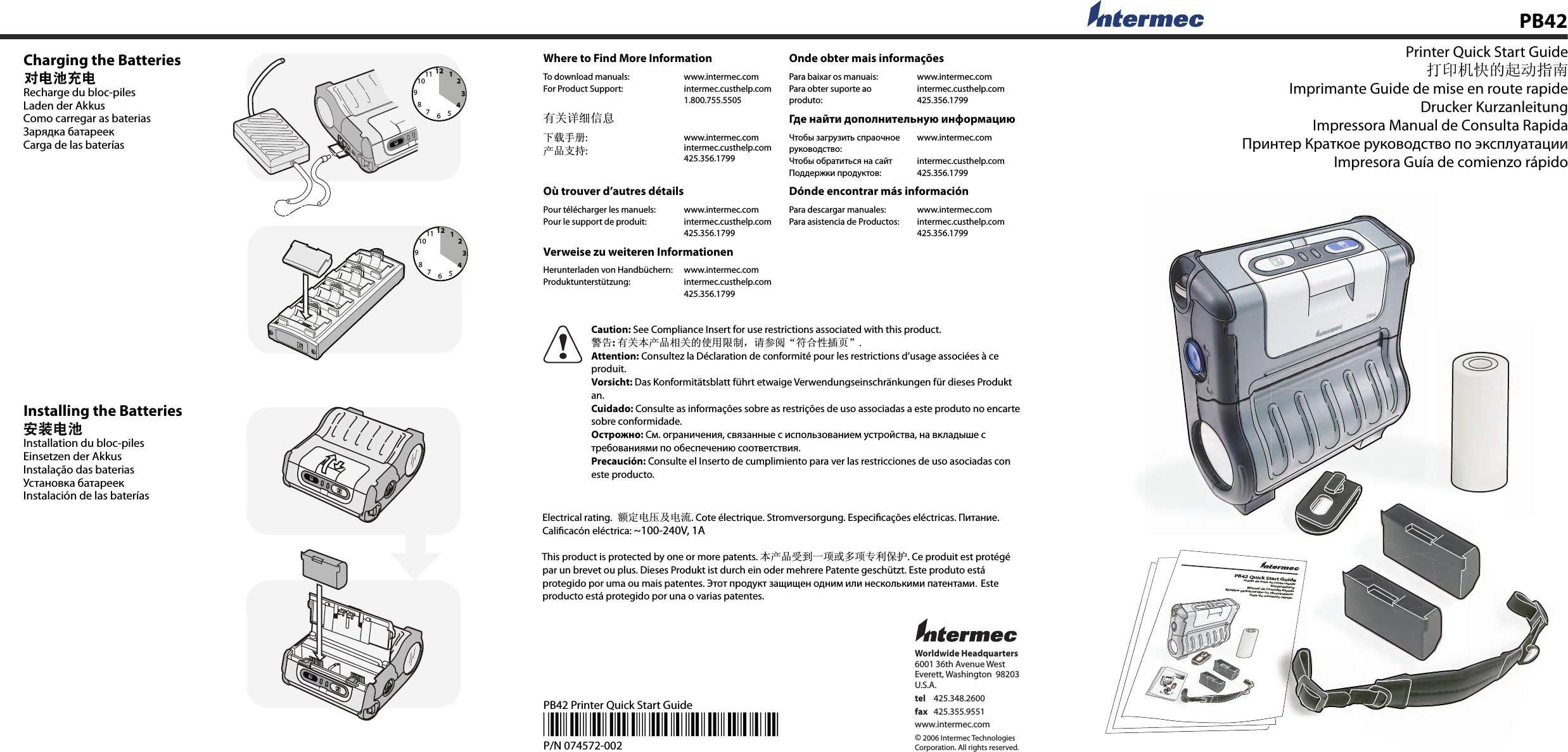 Worldwide Headquarters6001 36th Avenue WestEverett, Washington  98203U.S.A.tel 425.348.2600fax 425.355.9551www.intermec.com© 2006 Intermec TechnologiesCorporation. All rights reserved.PB42 Printer Quick Start Guide*074572-002*P/N 074572-002Charging the BatteriesRecharge du bloc-pilesLaden der AkkusComo carregar as bateriasЗарядка батареекCarga de las bateríasPB42 Installing the BatteriesInstallation du bloc-pilesEinsetzen der AkkusInstalação das bateriasУстановка батареекInstalación de las baterías126931278101145126931278101145Printer Quick Start Guideᠧॄᴎᖿⱘ䍋ࡼᣛफImprimante Guide de mise en route rapideDrucker KurzanleitungImpressora Manual de Consulta RapidaПринтер Краткое руководство по эксплуатацииImpresora Guía de comienzo rápidoWhere to Find More InformationOnde obter mais informaçõesTo download manuals:For Product Support:www.intermec.comintermec.custhelp.com1.800.755.5505Para baixar os manuais:Para obter suporte ao produto:www.intermec.comintermec.custhelp.com425.356.1799᳝݇䆺㒚ֵᙃ Где найти дополнительную информацию ϟ䕑᠟ݠ:ѻકᬃᣕ:www.intermec.comintermec.custhelp.com425.356.1799Чтобы загрузить спраочное руководство:Чтобы обратиться на сайт Поддержки продуктов:www.intermec.comintermec.custhelp.com425.356.1799Où trouver d’autres détails Dónde encontrar más informaciónPour télécharger les manuels:Pour le support de produit:www.intermec.comintermec.custhelp.com425.356.1799Para descargar manuales:Para asistencia de Productos:www.intermec.comintermec.custhelp.com425.356.1799Verweise zu weiteren InformationenHerunterladen von Handbüchern:Produktunterstützung:www.intermec.comintermec.custhelp.com425.356.1799 Caution: See Compliance Insert for use restrictions associated with this product.䄺ਞ: ᳝݇ᴀѻકⳌ݇ⱘՓ⫼䰤ࠊˈ䇋খ䯙Āヺড়ᗻᦦ义āAttention: Consultez la Déclaration de conformité pour les restrictions d’usage associées à ce produit.Vorsicht: Das Konformitätsblatt führt etwaige Verwendungseinschränkungen für dieses Produkt an.Cuidado: Consulte as informações sobre as restrições de uso associadas a este produto no encarte sobre conformidade.Острожно: См. ограничения, связанные с использованием устройства, на вкладыше с требованиями по обеспечению соответствия.Precaución: Consulte el Inserto de cumplimiento para ver las restricciones de uso asociadas con este producto.  Electrical rating.乱ᅮ⬉य़ঞ⬉⌕. Cote électrique. Stromversorgung. Especiﬁ cações eléctricas. Питание.   Caliﬁ cacón eléctrica: ~100-240V, 1A    This product is protected by one or more patents. ᴀѻકফࠄϔ乍៪໮乍ϧֱ߽ᡸ. Ce produit est protégé   par un brevet ou plus. Dieses Produkt ist durch ein oder mehrere Patente geschützt. Este produto está   protegido por uma ou mais patentes. Этот продукт защищен одним или несколькими патентами. Este   producto está protegido por una o varias patentes.   PB42 Quick Start GuideGuide de mise en route rapideKurzanleitungManual de Consulta RapidaKpatkoe pydoboactbo no ekcunyataumGuia de comienzo rapido