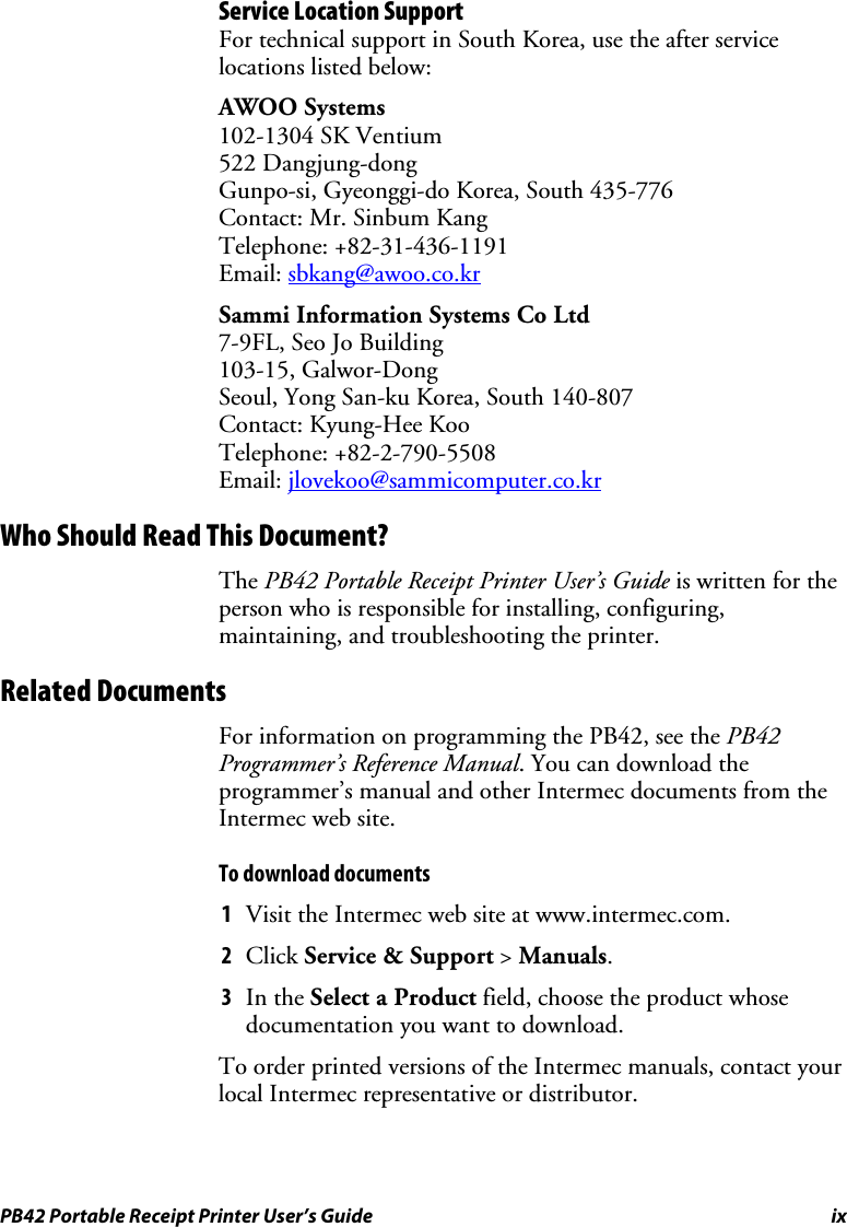 PB42 Portable Receipt Printer User’s Guide  ix Service Location Support For technical support in South Korea, use the after service locations listed below: AWOO Systems 102-1304 SK Ventium 522 Dangjung-dong Gunpo-si, Gyeonggi-do Korea, South 435-776 Contact: Mr. Sinbum Kang Telephone: +82-31-436-1191 Email: sbkang@awoo.co.kr Sammi Information Systems Co Ltd 7-9FL, Seo Jo Building 103-15, Galwor-Dong Seoul, Yong San-ku Korea, South 140-807 Contact: Kyung-Hee Koo Telephone: +82-2-790-5508 Email: jlovekoo@sammicomputer.co.kr Who Should Read This Document? The PB42 Portable Receipt Printer User’s Guide is written for the person who is responsible for installing, configuring, maintaining, and troubleshooting the printer.  Related Documents For information on programming the PB42, see the PB42 Programmer’s Reference Manual. You can download the programmer’s manual and other Intermec documents from the Intermec web site. To download documents 1 Visit the Intermec web site at www.intermec.com. 2 Click Service &amp; Support &gt; Manuals. 3 In the Select a Product field, choose the product whose documentation you want to download. To order printed versions of the Intermec manuals, contact your local Intermec representative or distributor. 