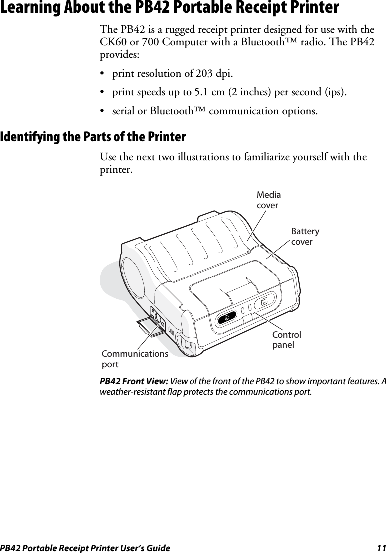 PB42 Portable Receipt Printer User’s Guide  11 Learning About the PB42 Portable Receipt Printer The PB42 is a rugged receipt printer designed for use with the CK60 or 700 Computer with a Bluetooth™ radio. The PB42 provides: • print resolution of 203 dpi. • print speeds up to 5.1 cm (2 inches) per second (ips). • serial or Bluetooth™ communication options. Identifying the Parts of the Printer Use the next two illustrations to familiarize yourself with the printer.  CommunicationsportControlpanelMedia coverBatterycover PB42 Front View: View of the front of the PB42 to show important features. A weather-resistant flap protects the communications port. 