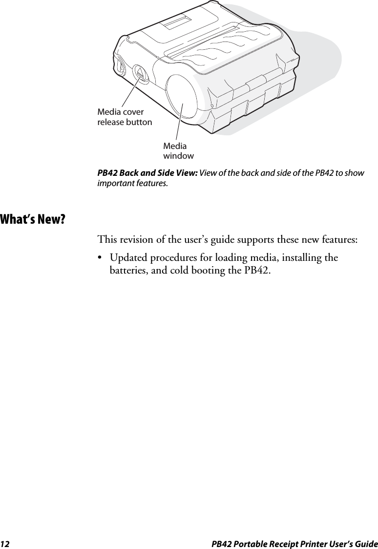 12  PB42 Portable Receipt Printer User’s Guide  Media coverrelease buttonMedia window PB42 Back and Side View: View of the back and side of the PB42 to show important features. What’s New? This revision of the user’s guide supports these new features: • Updated procedures for loading media, installing the batteries, and cold booting the PB42. 