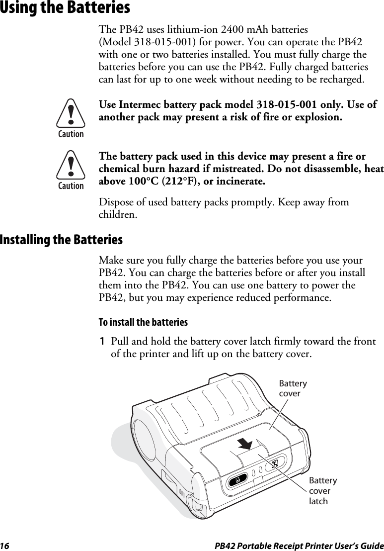 16  PB42 Portable Receipt Printer User’s Guide Using the Batteries The PB42 uses lithium-ion 2400 mAh batteries  (Model 318-015-001) for power. You can operate the PB42 with one or two batteries installed. You must fully charge the batteries before you can use the PB42. Fully charged batteries can last for up to one week without needing to be recharged.  Use Intermec battery pack model 318-015-001 only. Use of another pack may present a risk of fire or explosion.  The battery pack used in this device may present a fire or chemical burn hazard if mistreated. Do not disassemble, heat above 100°C (212°F), or incinerate. Dispose of used battery packs promptly. Keep away from children. Installing the Batteries Make sure you fully charge the batteries before you use your PB42. You can charge the batteries before or after you install them into the PB42. You can use one battery to power the PB42, but you may experience reduced performance. To install the batteries 1 Pull and hold the battery cover latch firmly toward the front of the printer and lift up on the battery cover.   BatterycoverBatterycoverlatch 
