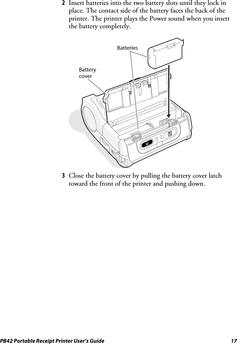 PB42 Portable Receipt Printer User’s Guide  17 2 Insert batteries into the two battery slots until they lock in place. The contact side of the battery faces the back of the printer. The printer plays the Power sound when you insert the battery completely.   BatteriesBatterycover 3 Close the battery cover by pulling the battery cover latch toward the front of the printer and pushing down. 