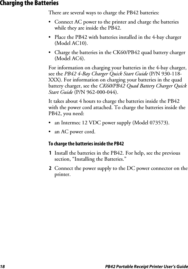 18  PB42 Portable Receipt Printer User’s Guide Charging the Batteries There are several ways to charge the PB42 batteries: • Connect AC power to the printer and charge the batteries while they are inside the PB42. • Place the PB42 with batteries installed in the 4-bay charger (Model AC10). • Charge the batteries in the CK60/PB42 quad battery charger (Model AC4). For information on charging your batteries in the 4-bay charger, see the PB42 4-Bay Charger Quick Start Guide (P/N 930-118-XXX). For information on charging your batteries in the quad battery charger, see the CK60/PB42 Quad Battery Charger Quick Start Guide (P/N 962-000-044).  It takes about 4 hours to charge the batteries inside the PB42 with the power cord attached. To charge the batteries inside the PB42, you need: • an Intermec 12 VDC power supply (Model 073573). • an AC power cord. To charge the batteries inside the PB42  1 Install the batteries in the PB42. For help, see the previous section, “Installing the Batteries.” 2 Connect the power supply to the DC power connector on the printer. 