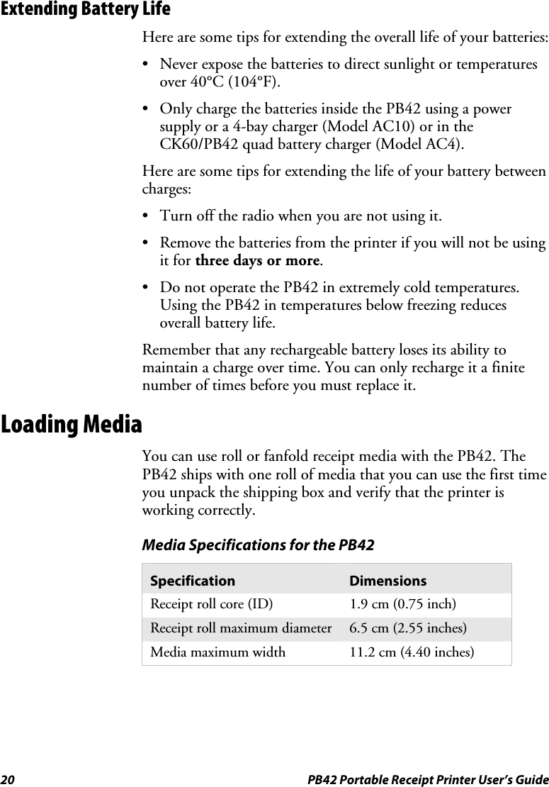 20  PB42 Portable Receipt Printer User’s Guide Extending Battery Life Here are some tips for extending the overall life of your batteries: • Never expose the batteries to direct sunlight or temperatures over 40°C (104°F). • Only charge the batteries inside the PB42 using a power supply or a 4-bay charger (Model AC10) or in the CK60/PB42 quad battery charger (Model AC4). Here are some tips for extending the life of your battery between charges: • Turn off the radio when you are not using it. • Remove the batteries from the printer if you will not be using it for three days or more. • Do not operate the PB42 in extremely cold temperatures. Using the PB42 in temperatures below freezing reduces overall battery life. Remember that any rechargeable battery loses its ability to maintain a charge over time. You can only recharge it a finite number of times before you must replace it. Loading Media You can use roll or fanfold receipt media with the PB42. The PB42 ships with one roll of media that you can use the first time you unpack the shipping box and verify that the printer is working correctly.  Media Specifications for the PB42 Specification  Dimensions Receipt roll core (ID)  1.9 cm (0.75 inch) Receipt roll maximum diameter  6.5 cm (2.55 inches) Media maximum width  11.2 cm (4.40 inches)   